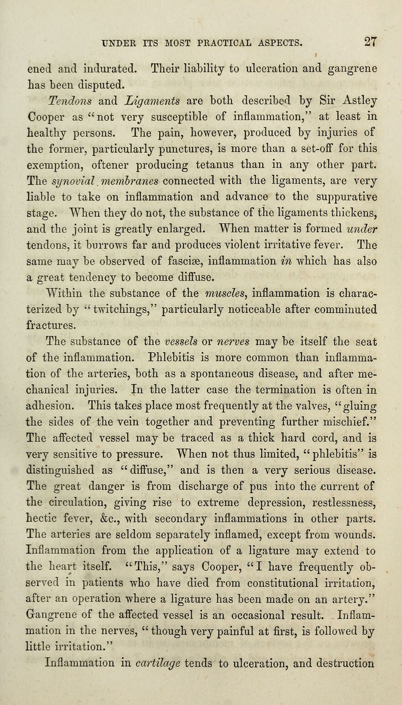 eued and indurated. Their liability to ulceration and gangrene has been disputed. Tendons and Ligaments are both described by Sir Astley Cooper as not very susceptible of inflammation, at least in healthy persons. The pain, however, produced by injuries of the former, particularly punctures, is more than a set-off for this exemption, oftener producing tetanus than in any other part. The synovial .membranes connected with the ligaments, are very liable to take on inflammation and advance to the suppurative stage. When they do not, the substance of the ligaments thickens, and the joint is greatly enlarged. When matter is formed under tendons, it burrows far and produces violent irritative fever. The same may be observed of fasciae, inflammation in which has also a great tendency to become diffuse. Within the substance of the muscles, inflammation is charac- terized by twitchings, particularly noticeable after comminuted fractures. The substance of the vessels or nerves may be itself the seat of the inflammation. Phlebitis is more common than inflamma- tion of the arteries, both as a spontaneous disease, and after me- chanical injuries. In the latter case the termination is often in adhesion. This takes place most frequently at the valves, gluing the sides of the vein together and preventing further mischief. The affected vessel may be traced as a thick hard cord, and is very sensitive to pressure. When not thus limited, phlebitis is distinguished as diffuse, and is then a very serious disease. The great danger is from discharge of pus into the current of the circulation, giving rise to extreme depression, restlessness, hectic fever, &c, with secondary inflammations in other parts. The arteries are seldom separately inflamed, except from wounds. Inflammation from the application of a ligature may extend to the heart itself. This, says Cooper, I have frequently ob- served in patients who have died from constitutional irritation, after an operation where a ligature has been made on an artery. Gangrene of the affected vessel is an occasional result. Inflam- mation in the nerves, though very painful at first, is followed by little irritation. Inflammation in cartilage tends to ulceration, and destruction