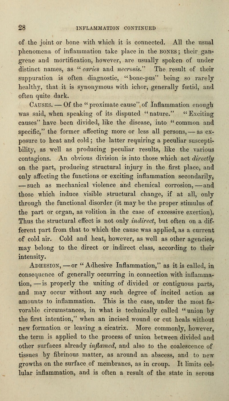 of the joint or bone with which it is connected. All the usual phenomena of inflammation take place in the bones ; their gan- grene and mortification, however, are usually spoken of under distinct names, as  caries and necrosis.'' The result of their suppuration is often diagnostic, bone-pus being so rarely healthy, that it is synonymous with ichor, generally foetid, and often quite dark. Causes. — Of the  proximate cause of Inflammation enough was said, when speaking of its disputed nature. Exciting causes have been divided, like the disease, into common and specific, the former affecting more or less all persons, — as ex- posure to heat and cold; the latter requiring a peculiar suscepti- bility, as well as producing peculiar results, like the various contagions. An obvious division is into those which act directly on the part, producing structural injury in the first place, and only affecting the functions or exciting inflammation secondarily, — such as mechanical violence and chemical corrosion,—and those which induce visible structural change, if at all, only through the functional disorder (it may be the proper stimulus of the part or organ, as volition in the case of excessive exertion). Thus the structural effect is not only indirect, but often on a dif- ferent part from that to which the cause was applied, as a current of cold air. Cold and heat, however, as well as other agencies, may belong to the direct or indirect class, according to their intensity. Adhesion,—or Adhesive Inflammation, as it is called, in consequence of generally occurring in connection with inflamma- tion, — is properly the uniting of divided or contiguous parts, and may occur without any such degree of incited action as amounts to inflammation. This is the case, under the most fa- vorable circumstances, in what is technically called union by the first intention, when an incised wound or cut heals without new formation or leaving a cicatrix. More commonly, however, the term is applied to the process of union between divided and other surfaces already inflamed, and also to the coalescence of tissues by fibrinous matter, as around an abscess, and to new growths on the surface of membranes, as in croup. It limits cel- lular inflammation, and is often a result of the state in serous