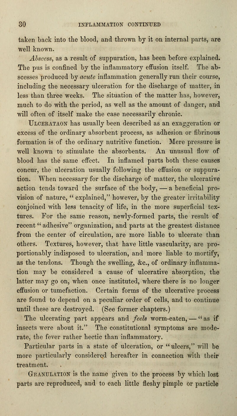 taken back into the blood, and thrown by it on internal parts, are well known. Abscess, as a result of suppuration, has been before explained. The pus is confined by the inflammatory effusion itself. The ab- scesses produced by acute inflammation generally run their course, including the necessary ulceration for the discharge of matter, in less than three weeks. The situation of the matter has, however, much to do with the period, as well as the amount of danger, and will often of itself make the case necessarily chronic. Ulcerataon has usually been described as an exaggeration or excess of the ordinary absorbent process, as adhesion or fibrinous formation is of the ordinary nutritive function. Mere pressure is well known to stimulate the absorbents. An unusual flow of blood has the same effect. In inflamed parts both these causes concur, the ulceration usually following the effusion or suppura- tion. When necessary for the discharge of matter, the ulcerative action tends toward the surface of the body, — a beneficial pro- vision of nature,  explained, however, by the greater irritability conjoined with less tenacity of life, in the more superficial tex- tures. For the same reason, newly-formed parts, the result of recent  adhesive organization, and parts at the greatest distance from the center of circulation, are more liable to ulcerate than others. Textures, however, that have little vascularity, are pro- portionably indisposed to ulceration, and more liable to mortify, as the tendons. Though the swelling, &c, of ordinary inflamma- tion may be considered a cause of ulcerative absorption, the latter may go on, when once instituted, where there is no longer effusion or tumefaction. Certain forms of the ulcerative process are found to depend on a peculiar order of cells, and to continue until these are destroyed. (See former chapters.) The ulcerating part appears and feels worm-eaten, — as if insects were about it. The constitutional symptoms are mode- rate, the fever rather hectic than inflammatory. Particular parts in a state of ulceration, or ulcers, will be more particularly considered hereafter in connection with their treatment. Granulation is the name given to the process by which lost parts are reproduced, and to each little fleshy pimple or particle
