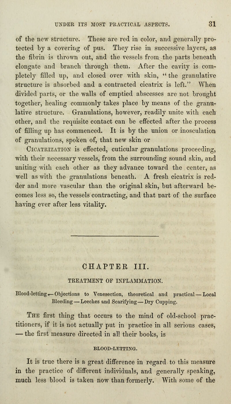 of the new structure. These are red in color, and generally pro- tected by a covering of pus. They rise in successive layers, as the fibrin is thrown out, and the vessels from the parts beneath elongate and branch through them. After the cavity is com- pletely filled up, and closed over with skin, the granulative structure is absorbed and a contracted cicatrix is left. When divided parts, or the walls of emptied abscesses are not brought together, healing commonly takes place by means of the granu- lative structure. Granulations, however, readily unite with each other, and the requisite contact can be effected after the process of filling up has commenced. It is by the union or inosculation of granulations, spoken of, that new skin or Cicatrization is effected, cuticular granulations proceeding, with their necessary vessels, from the surrounding sound skin, and uniting with each other as they advance toward the center, as well as with the granulations beneath. A fresh cicatrix is red- der and more vascular than the original skin, but afterward be- comes less so, the vessels contracting, and that part of the surface having ever after less vitality. CHAPTER III. TREATMENT OF INFLAMMATION. Blood-letting .— Objections to Venesection, theoretical and practical — Local Bleeding—Leeches and Scarifying—Dry Cupping. The first thing that occurs to the mind of old-school prac- titioners, if it is not actually put in practice in all serious cases, — the first measure directed in all their books, is BLOOD-LETTING. It is true there is a great difference in regard to this measure in the practice of different individuals, and generally speaking, much less blood is taken now than formerly. With some of the