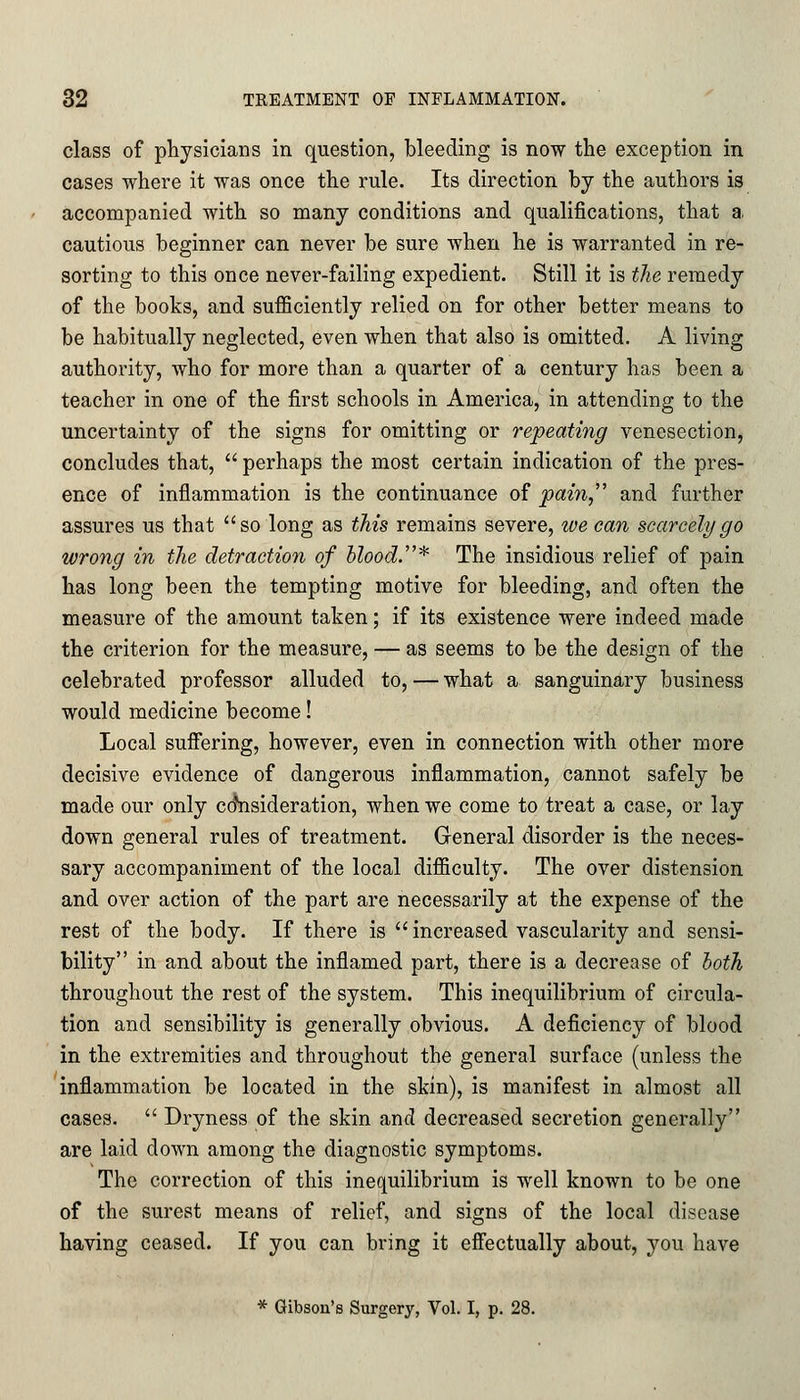 class of physicians in question, bleeding is now the exception in cases where it was once the rule. Its direction by the authors is accompanied with so many conditions and qualifications, that a. cautious beginner can never be sure when he is warranted in re- sorting to this once never-failing expedient. Still it is the remedy of the books, and sufficiently relied on for other better means to be habitually neglected, even when that also is omitted. A living authority, who for more than a quarter of a century has been a teacher in one of the first schools in America, in attending to the uncertainty of the signs for omitting or repeating venesection, concludes that, perhaps the most certain indication of the pres- ence of inflammation is the continuance of pain, and further assures us that so long as this remains severe, we can scarcely go wrong in the detraction of blood.* The insidious relief of pain has long been the tempting motive for bleeding, and often the measure of the amount taken; if its existence were indeed made the criterion for the measure, — as seems to be the design of the celebrated professor alluded to, — what a sanguinary business would medicine become! Local suffering, however, even in connection with other more decisive evidence of dangerous inflammation, cannot safely be made our only consideration, when we come to treat a case, or lay down general rules of treatment. General disorder is the neces- sary accompaniment of the local difficulty. The over distension and over action of the part are necessarily at the expense of the rest of the body. If there is increased vascularity and sensi- bility in and about the inflamed part, there is a decrease of both throughout the rest of the system. This inequilibrium of circula- tion and sensibility is generally obvious. A deficiency of blood in the extremities and throughout the general surface (unless the inflammation be located in the skin), is manifest in almost all cases. Dryness of the skin and decreased secretion generally are laid down among the diagnostic symptoms. The correction of this inequilibrium is well known to be one of the surest means of relief, and signs of the local disease having ceased. If you can bring it effectually about, you have * Gibson's Surgery, Vol. I, p. 28.