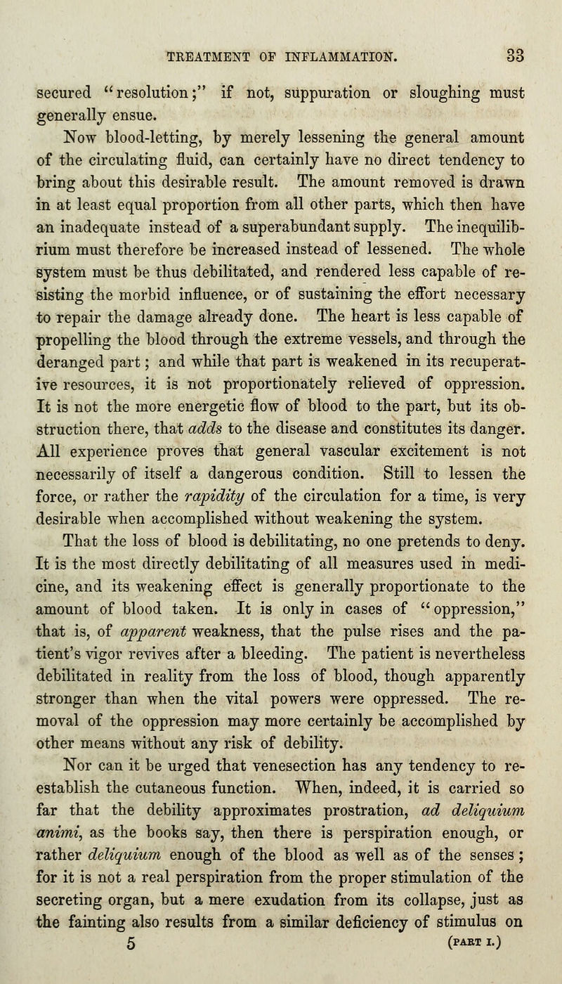 secured resolution; if not, suppuration or sloughing must generally ensue. Now blood-letting, by merely lessening the general amount of the circulating fluid, can certainly have no direct tendency to bring about this desirable result. The amount removed is drawn in at least equal proportion from all other parts, which then have an inadequate instead of a superabundant supply. The inequilib- rium must therefore be increased instead of lessened. The whole system must be thus debilitated, and rendered less capable of re- sisting the morbid influence, or of sustaining the effort necessary to repair the damage already done. The heart is less capable of propelling the blood through the extreme vessels, and through the deranged part; and while that part is weakened in its recuperat- ive resources, it is not proportionately relieved of oppression. It is not the more energetic flow of blood to the part, but its ob- struction there, that adds to the disease and constitutes its danger. All experience proves that general vascular excitement is not necessarily of itself a dangerous condition. Still to lessen the force, or rather the rapidity of the circulation for a time, is very desirable when accomplished without weakening the system. That the loss of blood is debilitating, no one pretends to deny. It is the most directly debilitating of all measures used in medi- cine, and its weakening effect is generally proportionate to the amount of blood taken. It is only in cases of oppression, that is, of apparent weakness, that the pulse rises and the pa- tient's vigor revives after a bleeding. The patient is nevertheless debilitated in reality from the loss of blood, though apparently stronger than when the vital powers were oppressed. The re- moval of the oppression may more certainly be accomplished by other means without any risk of debility. Nor can it be urged that venesection has any tendency to re- establish the cutaneous function. When, indeed, it is carried so far that the debility approximates prostration, ad deliquium animi, as the books say, then there is perspiration enough, or rather deliquium enough of the blood as well as of the senses; for it is not a real perspiration from the proper stimulation of the secreting organ, but a mere exudation from its collapse, just as the fainting also results from a similar deficiency of stimulus on 5 (PAET I.)