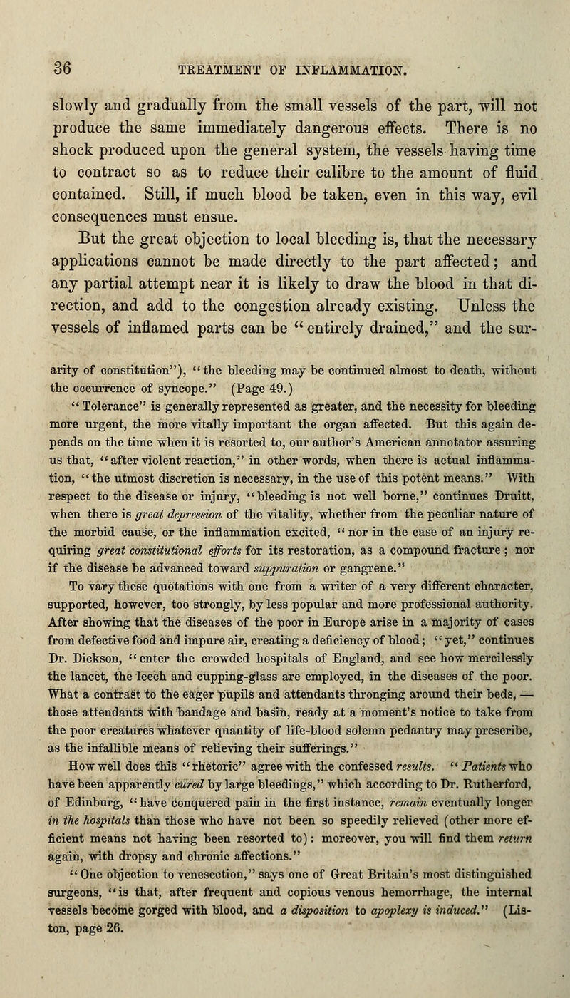 slowly and gradually from the small vessels of the part, will not produce the same immediately dangerous effects. There is no shock produced upon the general system, the vessels having time to contract so as to reduce their calibre to the amount of fluid contained. Still, if much blood be taken, even in this way, evil consequences must ensue. But the great objection to local bleeding is, that the necessary applications cannot be made directly to the part affected; and any partial attempt near it is likely to draw the blood in that di- rection, and add to the congestion already existing. Unless the vessels of inflamed parts can be entirely drained, and the sur- arity of constitution), the bleeding may be continued almost to death, -without the occurrence of syncope. (Page 49.) Tolerance is generally represented as greater, and the necessity for bleeding more urgent, the more vitally important the organ affected. But this again de- pends on the time when it is resorted to, our author's American annotator assuring us that, after violent reaction, in other words, when there is actual inflamma- tion, the utmost discretion is necessary, in the use of this potent means. With respect to the disease or injury, bleeding is not well borne, continues Druitt, when there is great depression of the vitality, whether from the peculiar nature of the morbid cause, or the inflammation excited, nor in the case of an injury re- quiring great constitutional efforts for its restoration, as a compound fracture ; nor if the disease be advanced toward suppuration or gangrene. To vary these quotations with one from a writer of a very different character, supported, however, too strongly, by less popular and more professional authority. After showing that the diseases of the poor in Europe arise in a majority of cases from defective food and impure air, creating a deficiency of blood; yet, continues Dr. Dickson, enter the crowded hospitals of England, and see how mercilessly the lancet, the leech and cupping-glass are employed, in the diseases of the poor. What a contrast to the eager pupils and attendants thronging around their beds, — those attendants with bandage and basin, ready at a moment's notice to take from the poor creatures whatever quantity of life-blood solemn pedantry may prescribe, as the infallible means of relieving their sufferings. How well does this rhetoric agree with the confessed results. Patients who haVe been apparently cured by large bleedings, which according to Dr. Rutherford, of Edinburg, have Conquered pain in the first instance, remain eventually longer in the hospitals than those who have not been so speedily relieved (other more ef- ficient means not having been resorted to): moreover, you will find them return again, with dropsy and chronic affections. One objection to venesection, says one of Great Britain's most distinguished surgeons, is that, after frequent and copious venous hemorrhage, the internal vessels become gorged with blood, and a disposition to apoplexy is induced. (Lis- ton, page 26.