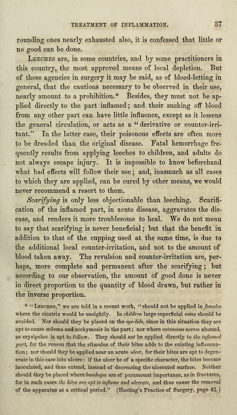 rounding ones nearly exhausted also, it is confessed that little or no good can be done. Leeches are, in some countries, and by some practitioners in this country, the most approved means of local depletion. But of these agencies in surgery it may be said, as of blood-letting in general, that the cautions necessary to be observed in their use, nearly amount to a prohibition.* Besides, they must not be ap- plied directly to the part inflamed; and their sucking off blood from any other part can have little influence, except as it lessens the general circulation, or acts as a derivative or counter-irri- tant. In the latter case, their poisonous effects are often more to be dreaded than the original disease. Fatal hemorrhage fre- quently results from applying leeches to children, and adults do not always escape injury. It is impossible to know beforehand what bad effects will follow their use; and, inasmuch as all cases to which they are applied, can be cured by other means, we would never recommend a resort to them. Scarifying is only less objectionable than leeching. Scarifi- cation of the inflamed part, in acute disease, aggravates the dis- ease, and renders it more troublesome to heal. We do not mean to say that scarifying is never beneficial; but that the benefit in addition to that of the cupping used at the same time, is due to the additional local counter-irritation, and not to the amount of blood taken away. The revulsion and counter-irritation are, per- haps, more complete and permanent after the scarifying; but according to our observation, the amount of good done is never in direct proportion to the quantity of blood drawn, but rather in the inverse proportion. * Leeches, we are told in a recent work, should not be applied in females ■where the cicatrix would be unsightly. In children large superficial veins should be avoided. Nor should they be placed on the eye-lids, since in this situation they are apt to cause gedema and ecchymosis in the part; nor where cutaneous nerves abound, as erysipelas is apt to follow. They should not be applied directly to the inflamed part, for the reason that the stimulus of their bites adds to the existing inflamma- tion ; nor should they be applied near an acute ulcer, for their bites are apt to degen- erate in this case into ulcers: if the ulcer be of a specific character, the bites become inoculated, and thus extend, instead of decreasing the ulcerated surface. Neither should they be placed where bandages are of paramount importance, as in fractures, for in such cases the bites are apt to inflame and ulcerate, and thus cause the removal of the apparatus at a critical period. (Hasting's Practice of Surgery, page 42.)