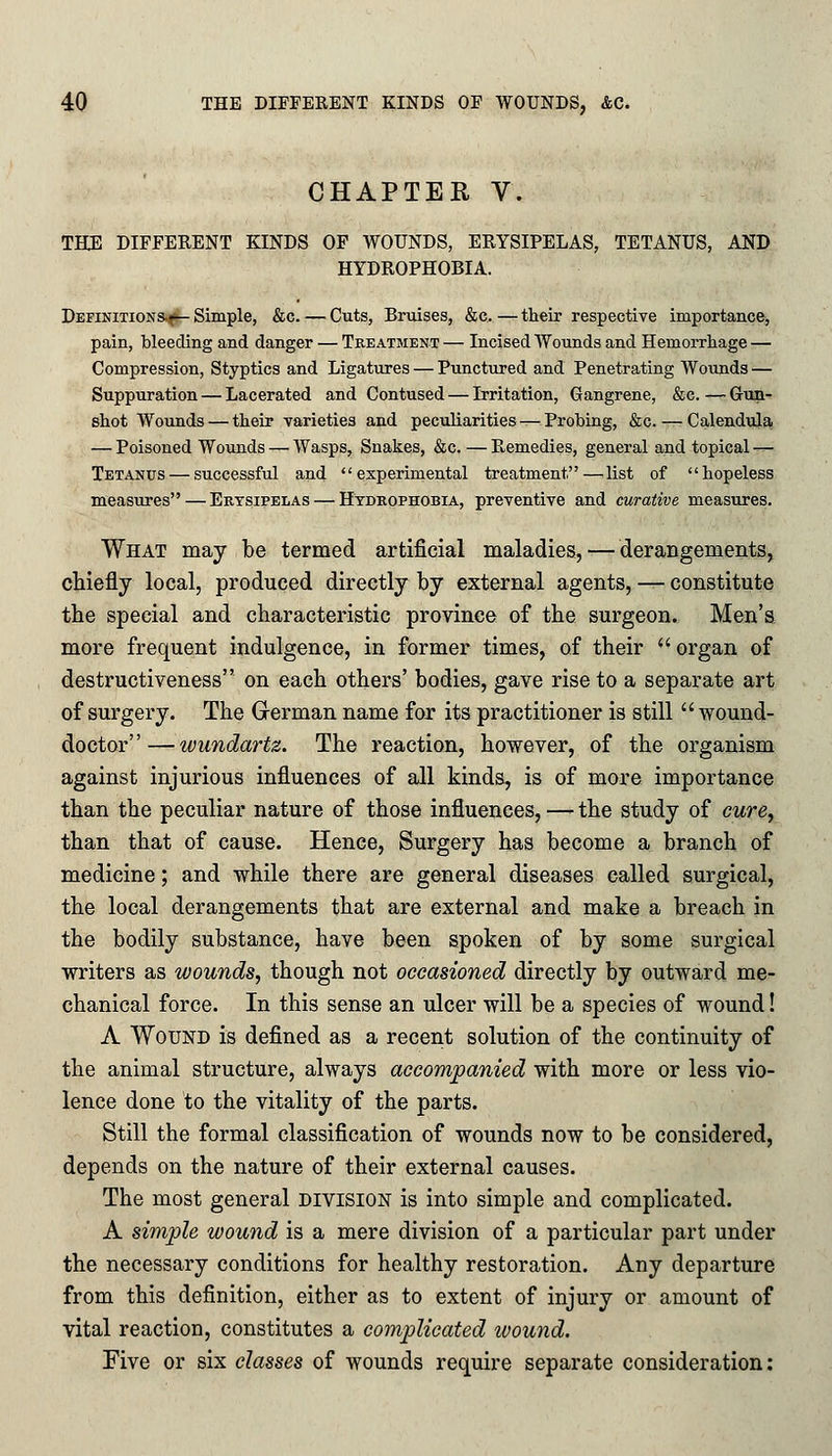 CHAPTER V. THE DIFFERENT KINDS OF WOUNDS, ERYSIPELAS, TETANUS, AND HYDROPHOBIA. Definitions-^- Simple, &c. — Cuts, Bruises, &c. — their respective importance, pain, bleeding and danger — Treatment — Incised Wounds and Hemorrhage — Compression, Styptics and Ligatures — Punctured and Penetrating Wounds — Suppuration — Lacerated and Contused — Irritation, Gangrene, &e. — Gun- shot Wounds — their varieties and peculiarities—Probing, &c. — Calendula — Poisoned Wounds — Wasps, Snakes, &c. — Remedies, general and topical — Tetanus — successful and experimental treatment—list of hopeless measures—Erysipelas — Hydrophobia, preventive and curative measures. What may be termed artificial maladies, — derangements, chiefly local, produced directly by external agents, — constitute the special and characteristic province of the surgeon. Men's more frequent indulgence, in former times, of their organ of destructiveness on each others' bodies, gave rise to a separate art of surgery. The German name fox its practitioner is still wound- doctor— wundartz. The reaction, however, of the organism against injurious influences of all kinds, is of more importance than the peculiar nature of those influences, — the study of cure, than that of cause. Hence, Surgery has become a branch of medicine; and while there are general diseases called surgical, the local derangements that are external and make a breach in the bodily substance, have been spoken of by some surgical writers as wounds, though not occasioned directly by outward me- chanical force. In this sense an ulcer will be a species of wound! A Wound is defined as a recent solution of the continuity of the animal structure, always accompanied with more or less vio- lence done to the vitality of the parts. Still the formal classification of wounds now to be considered, depends on the nature of their external causes. The most general division is into simple and complicated. A simple wound is a mere division of a particular part under the necessary conditions for healthy restoration. Any departure from this definition, either as to extent of injury or amount of vital reaction, constitutes a complicated wound. Five or six classes of wounds require separate consideration: