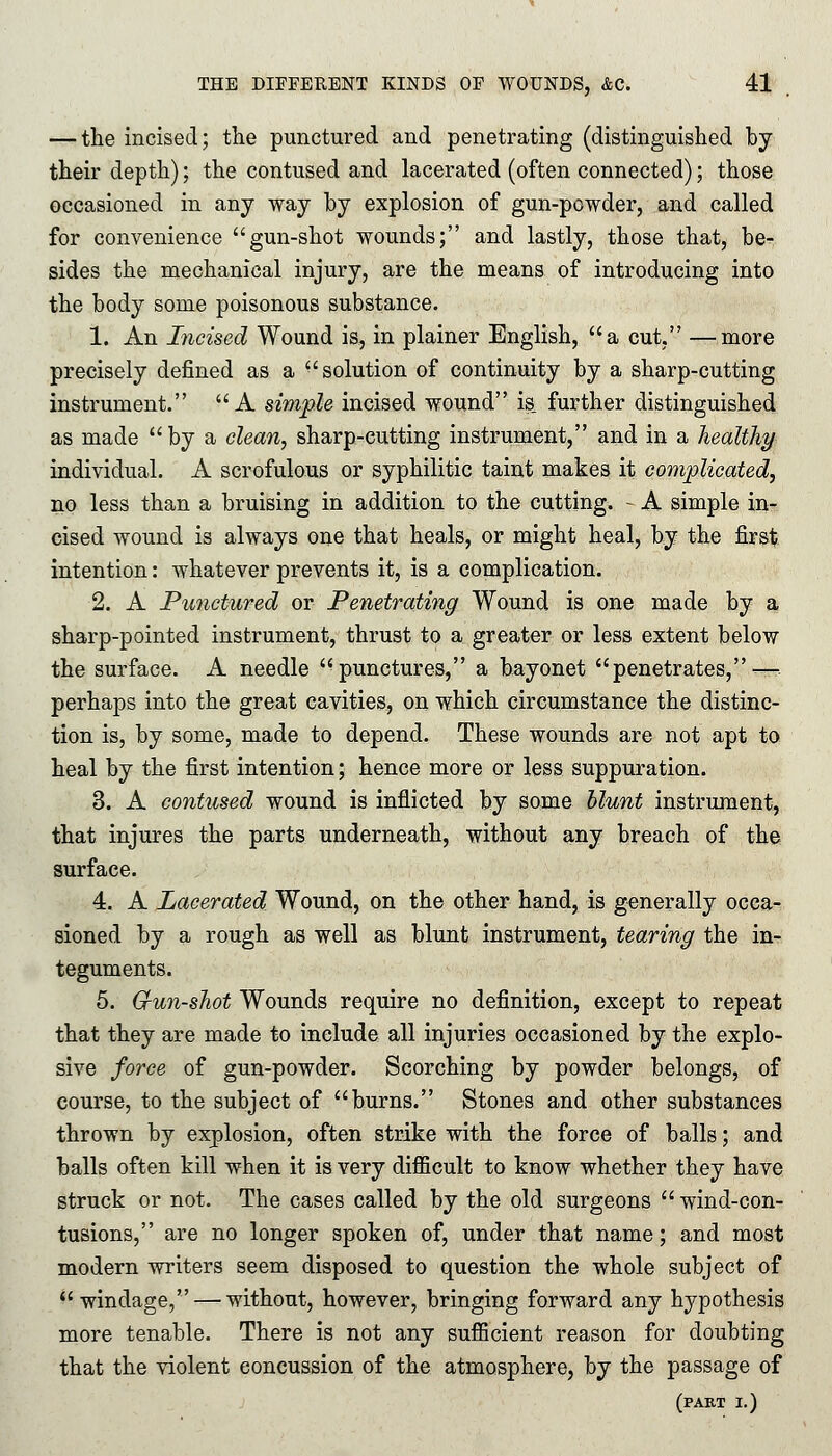 — the incised; the punctured and penetrating (distinguished by their depth); the contused and lacerated (often connected); those occasioned in any way by explosion of gun-powder, and called for convenience gun-shot wounds; and lastly, those that, be- sides the mechanical injury, are the means of introducing into the body some poisonous substance. 1. An Incised Wound is, in plainer English, a cut, —more precisely defined as a solution of continuity by a sharp-cutting instrument. A simple incised wound is_ further distinguished as made by a clean, sharp-cutting instrument, and in a healthy individual. A scrofulous or syphilitic taint makes it complicated, no less than a bruising in addition to the cutting. - A simple in- cised wound is always one that heals, or might heal, by the first intention: whatever prevents it, is a complication. 2. A Punctured or Penetrating Wound is one made by a sharp-pointed instrument, thrust to a greater or less extent below the surface. A needle punctures, a bayonet penetrates,-— perhaps into the great cavities, on which circumstance the distinc- tion is, by some, made to depend. These wounds are not apt to heal by the first intention; hence more or less suppuration. 3. A contused wound is inflicted by some blunt instrument, that injures the parts underneath, without any breach of the surface. 4. A Lacerated Wound, on the other hand, is generally occa- sioned by a rough as well as blunt instrument, tearing the in- teguments. 5. G-un-shot Wounds require no definition, except to repeat that they are made to include all injuries occasioned by the explo- sive force of gun-powder. Scorching by powder belongs, of course, to the subject of burns. Stones and other substances thrown by explosion, often strike with the force of balls; and balls often kill when it is very difficult to know whether they have struck or not. The cases called by the old surgeons wind-con- tusions, are no longer spoken of, under that name; and most modern writers seem disposed to question the whole subject of windage, — without, however, bringing forward any hypothesis more tenable. There is not any sufficient reason for doubting that the violent concussion of the atmosphere, by the passage of (part I.)