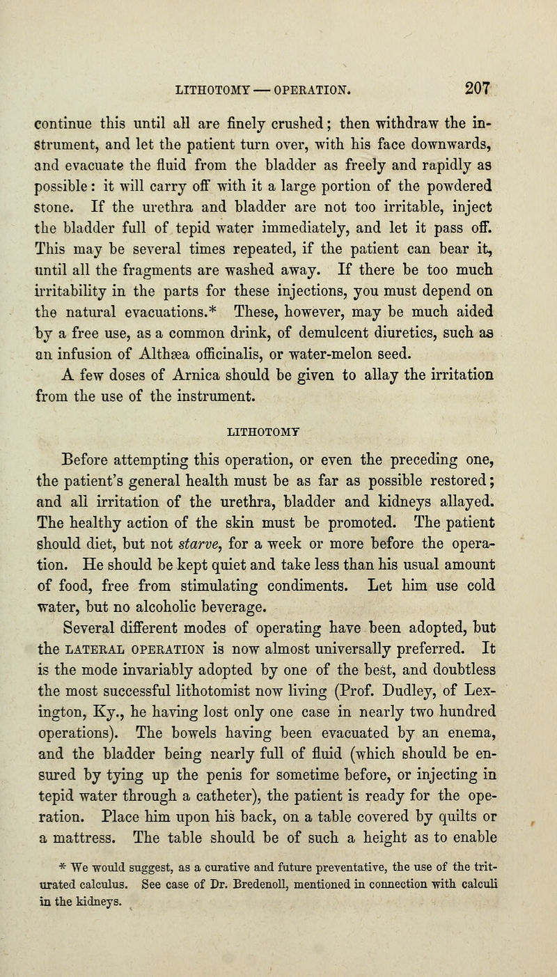 continue this until all are finely crushed; then withdraw the in- strument, and let the patient turn over, with his face downwards, and evacuate the fluid from the bladder as freely and rapidly as possible: it will carry off with it a large portion of the powdered stone. If the urethra and bladder are not too irritable, inject the bladder full of tepid water immediately, and let it pass off. This may be several times repeated, if the patient can bear it, until all the fragments are washed away. If there be too much irritability in the parts for these injections, you must depend on the natural evacuations.* These, however, may be much aided by a free use, as a common drink, of demulcent diuretics, such as an infusion of Althgea officinalis, or water-melon seed. A few doses of Arnica should be given to allay the irritation from the use of the instrument. LITHOTOMY Before attempting this operation, or even the preceding one, the patient's general health must be as far as possible restored; and all irritation of the urethra, bladder and kidneys allayed. The healthy action of the skin must be promoted. The patient should diet, but not starve, for a week or more before the opera- tion. He should be kept quiet and take less than his usual amount of food, free from stimulating condiments. Let him use cold water, but no alcoholic beverage. Several different modes of operating have been adopted, but the lateral operation is now almost universally preferred. It is the mode invariably adopted by one of the best, and doubtless the most successful lithotomist now living (Prof. Dudley, of Lex- ington, Ky., he having lost only one case in nearly two hundred operations). The bowels having been evacuated by an enema, and the bladder being nearly full of fluid (which should be en- sured by tying up the penis for sometime before, or injecting in tepid water through a catheter), the patient is ready for the ope- ration. Place him upon his back, on a table covered by quilts or a mattress. The table should be of such a height as to enable * We would suggest, as a curative and future preventative, the use of the trit- urated calculus. See case of Dr. Bredenoll, mentioned in connection with calculi in the kidneys.