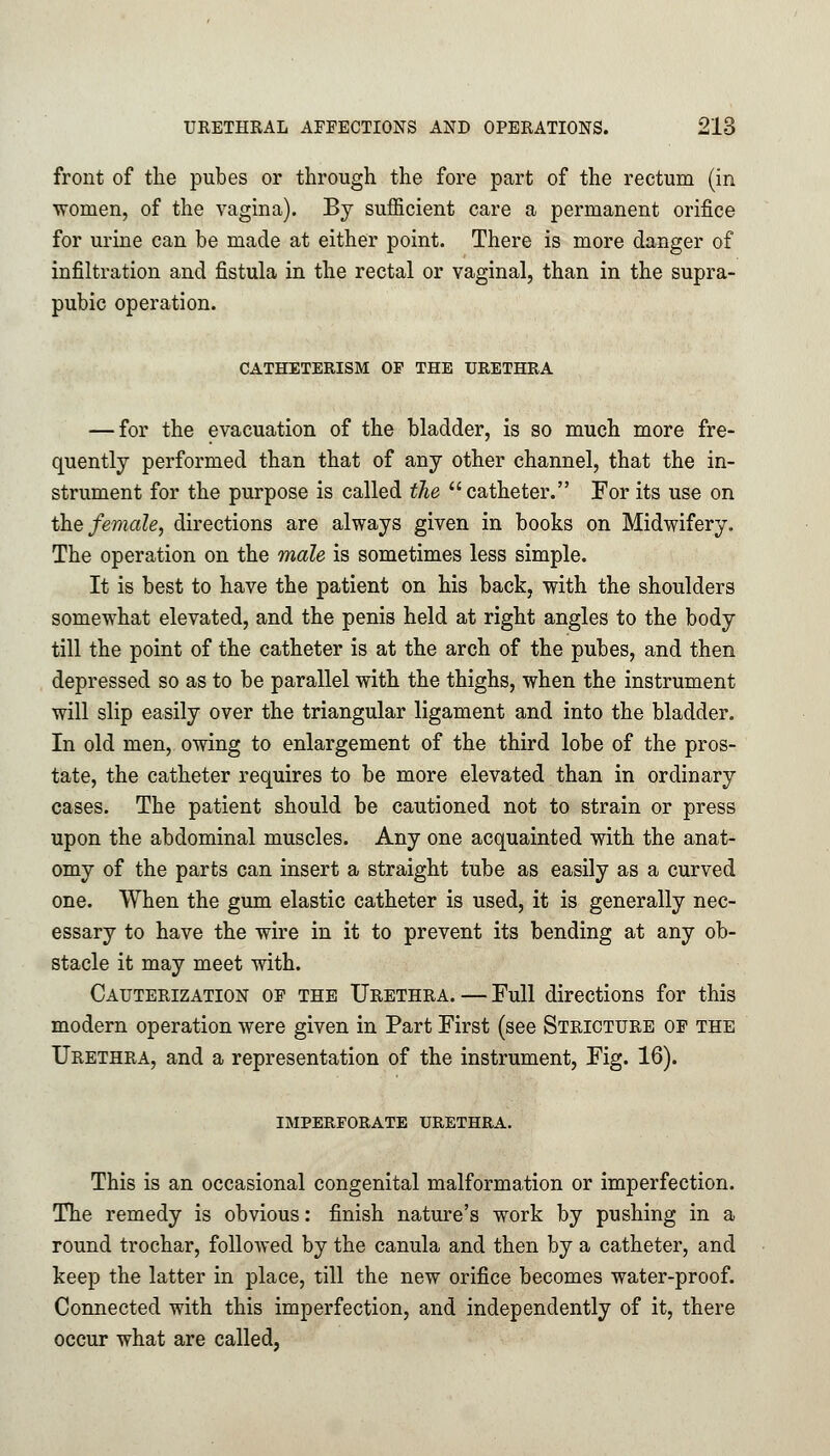 front of the pubes or through the fore part of the rectum (in women, of the vagina). By sufficient care a permanent orifice for urine can be made at either point. There is more danger of infiltration and fistula in the rectal or vaginal, than in the supra- pubic operation. CATHETERISM OP THE URETHRA — for the evacuation of the bladder, is so much more fre- quently performed than that of any other channel, that the in- strument for the purpose is called the catheter. For its use on the female, directions are always given in books on Midwifery. The operation on the male is sometimes less simple. It is best to have the patient on his back, with the shoulders somewhat elevated, and the penis held at right angles to the body till the point of the catheter is at the arch of the pubes, and then depressed so as to be parallel with the thighs, when the instrument will slip easily over the triangular ligament and into the bladder. In old men, owing to enlargement of the third lobe of the pros- tate, the catheter requires to be more elevated than in ordinary cases. The patient should be cautioned not to strain or press upon the abdominal muscles. Any one acquainted with the anat- omy of the parts can insert a straight tube as easily as a curved one. When the gum elastic catheter is used, it is generally nec- essary to have the wire in it to prevent its bending at any ob- stacle it may meet with. Cauterization of the Urethra. — Full directions for this modern operation were given in Part First (see Stricture of the Urethra, and a representation of the instrument, Fig. 16). imperforate urethra. This is an occasional congenital malformation or imperfection. The remedy is obvious: finish nature's work by pushing in a round trochar, followed by the canula and then by a catheter, and keep the latter in place, till the new orifice becomes water-proof. Connected with this imperfection, and independently of it, there occur what are called,