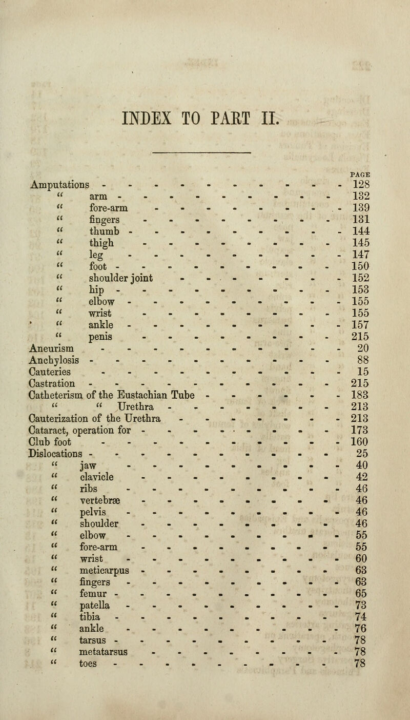 INDEX TO PART II. Amputations arm - fore-arm fingers PAGE 128 132 139 131 thumb - 144 145 147 150 - 152 153 - 155 - 155 157 215 20  thigh leg - - -  foot -  shoulder joint  hip - -  elbow -  wrist -  ankle -  penis - Aneurism - Anchylosis - Cauteries - Castration Catheterism of the Eustachian Tube   Urethra - Cauterization of the Urethra Cataract, operation for - Club foot .... Dislocations - jaw clavicle - ribs - vertebrae - pelvis - shoulder - elbow - fore-arm - wrist - meticarpus - - - fingers - femur - patella - tibia - ankle - tarsus - - - - metatarsus toes .... 15 215 183 213 213 173 160 25 40 42 46 46 46 46 55 55 60 63 63 65 73 74 76 78 78 78