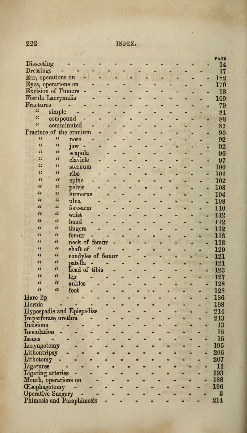 PAGE Dissecting 14 Dressings -------.._ 17 Ear, operations on- - - 182 Eyes, operations on - - - - . - - - - 170 Excision of Tumors 18 Fistula Lacrymalis ------._ 159 Fractures ------..__ 79  simple 84  compound -------._ 86  comminuted -_87 Fracture of the cranium 90   nose 92  jaw - - - 92   scapula . - -96   clavicle 97   sternum - 100   ribs - 101   spine 102   pelvis - 103   humerus ---..._ 104   ulna 108  « fore-arm 110   wrist - - 112   hand - - - 112 «  fingers 112   femur 113   neck of femur - - 113  « shaft of  -120   condyles of femur - - -. -. - ' - 121  « patella ------*- 121   head of tibia 123   leg 127 «  ankles ... . . . 128  foot - - - • - . - - 128 Harelip 186 Hernia 198 Hypospadis and Epispadias - - - - - - -214 Imperforate urethra -------- 213 Incisions -- - - - - - - - -13 Inoculation ---------- 15 Issues -----------15 Laryngotomy --------- 195 Lithontripsy ---------- 206 Lithotomy 207 Ligatures - - - - - - - ---11 Ligating arteries --------- 193 Mouth, operations on -------- 188 (Esophagotomy --------- 196 Operative Surgery ---------3 Phimosis and Paraphimosis ------- 214