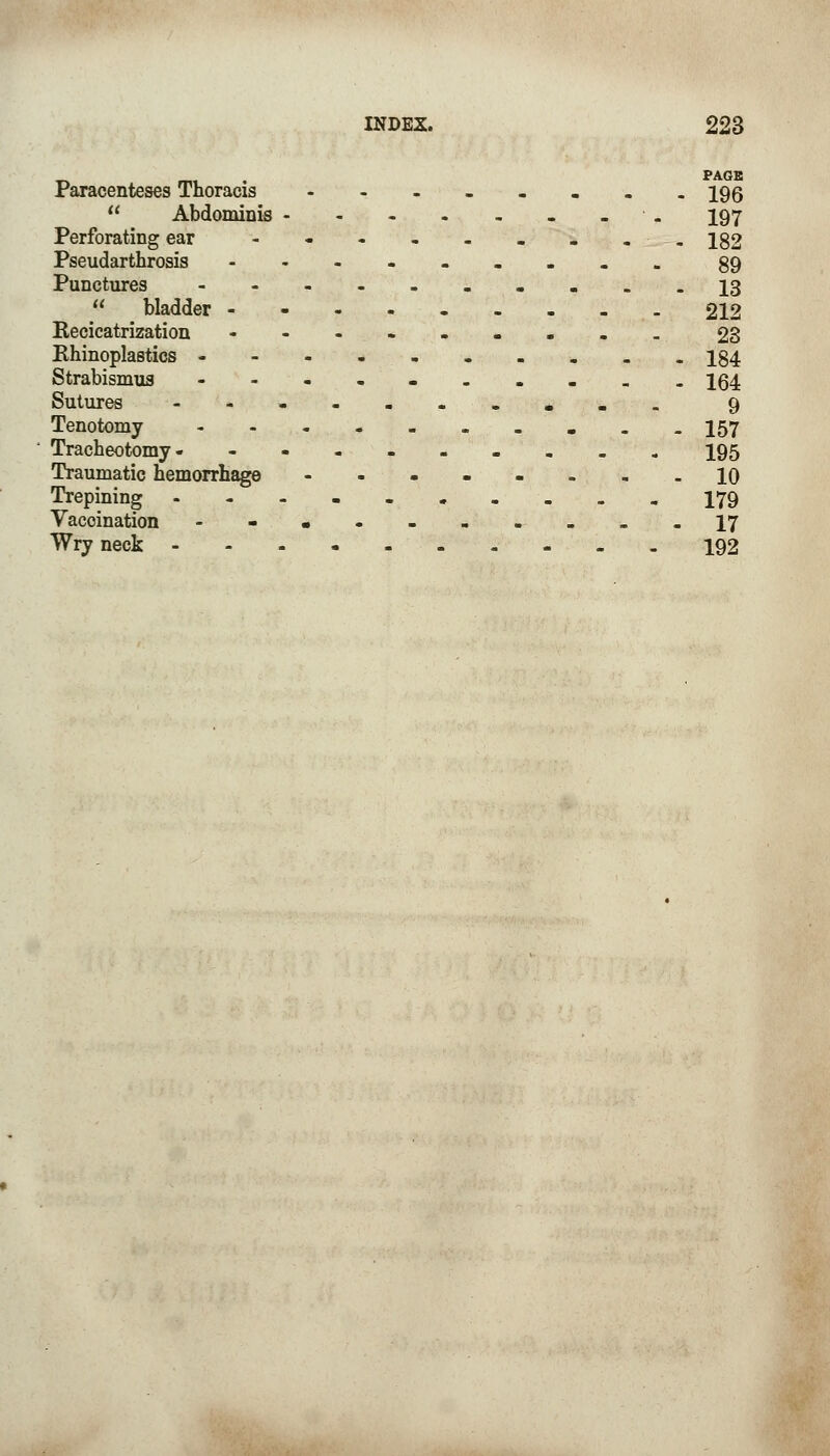 _, . PAGE Paracenteses Thoracis ----.... 196  Abdominis - -. 197 Perforating ear - - - - - . . .. 182 Pseudarthrosis ----..... 89 Punctures -------.__ 13  bladder ----.-... 212 Recicatrization • -•-..... 23 Rhinoplasties -------... 184 Strabismus ------..._ 154 Sutures --•-...... 9 Tenotomy -._ 157 Tracheotomy -._. 195 Traumatic hemorrhage -----...10 Trepining 179 Vaccination ---------- 17 Wry neck 192