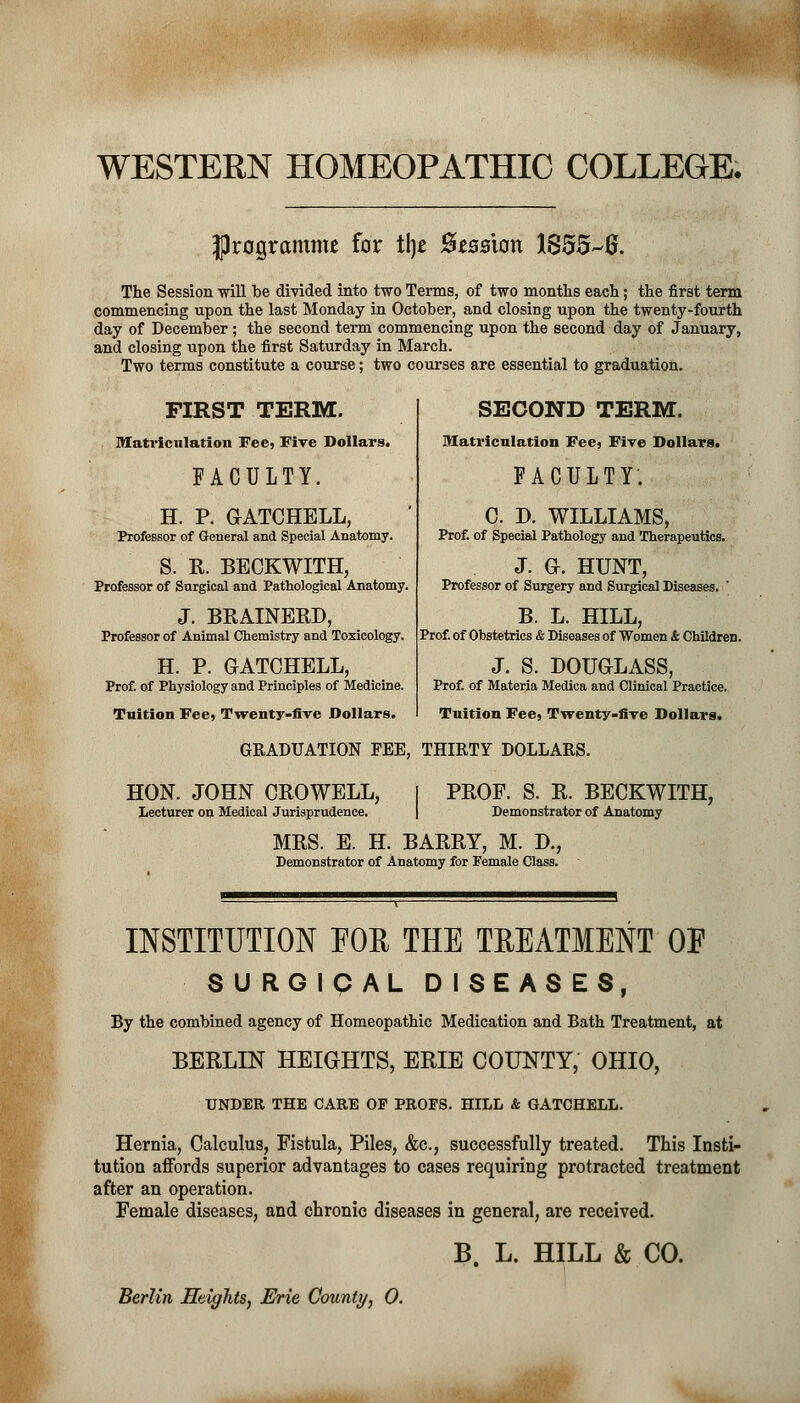 WESTERN HOMEOPATHIC COLLEGE. programme for % fttssion 18556. The Session will be divided into two Terms, of two months each; the first term commencing upon the last Monday in October, and closing upon the twenty-fourth day of December; the second term commencing upon the second day of January, and closing upon the first Saturday in March. Two terms constitute a course; two courses are essential to graduation. FIRST TERM. Matriculation Fee, Five Dollars. FACULTY. H. P. GATCHELL, Professor of General and Special Anatomy. S. R. BECKWITH, Professor of Surgical and Pathological Anatomy. J. BRALNERD, Professor of Animal Chemistry and Toxicology. H. P. GATCHELL, Prof, of Physiology and Principles of Medicine. Tuition Fee, Twenty-five Dollars. SECOND TERM. Matriculation Fee, Five Dollars. FACULTY. C. P. WILLIAMS, Prof, of Special Pathology and Therapeutics. j. a. HUNT, Professor of Surgery and Surgical Diseases. B. L. HILL, Prof, of Obstetrics & Diseases of Women & Children. J. S. DOUGLASS, Prof, of Materia Medica and Clinieal Practice. Tuition Fee, Twenty-five Dollars. GRADUATION FEE, THIRTY DOLLARS. HON. JOHN CROWELL, I PROF. S. R. BECKWITH, Lecturer on Medical Jurisprudence. \ Demonstrator of Anatomy MRS. E. H. BARRY, M. D., Demonstrator of Anatomy for Female Class. INSTITUTION FOR THE TREATMENT OF SURGICAL DISEASES, By the combined agency of Homeopathic Medication and Bath Treatment, at BERLIN HEIGHTS, ERIE COUNTY, OHIO, UNDER THE CARE OF PROFS. HILL & GATCHELL. Hernia, Calculus, Fistula, Piles, &c, successfully treated. This Insti- tution affords superior advantages to cases requiring protracted treatment after an operation. Female diseases, and chronic diseases in general, are received. B. L. HILL & CO. Berlin Heights, Erie County, 0.