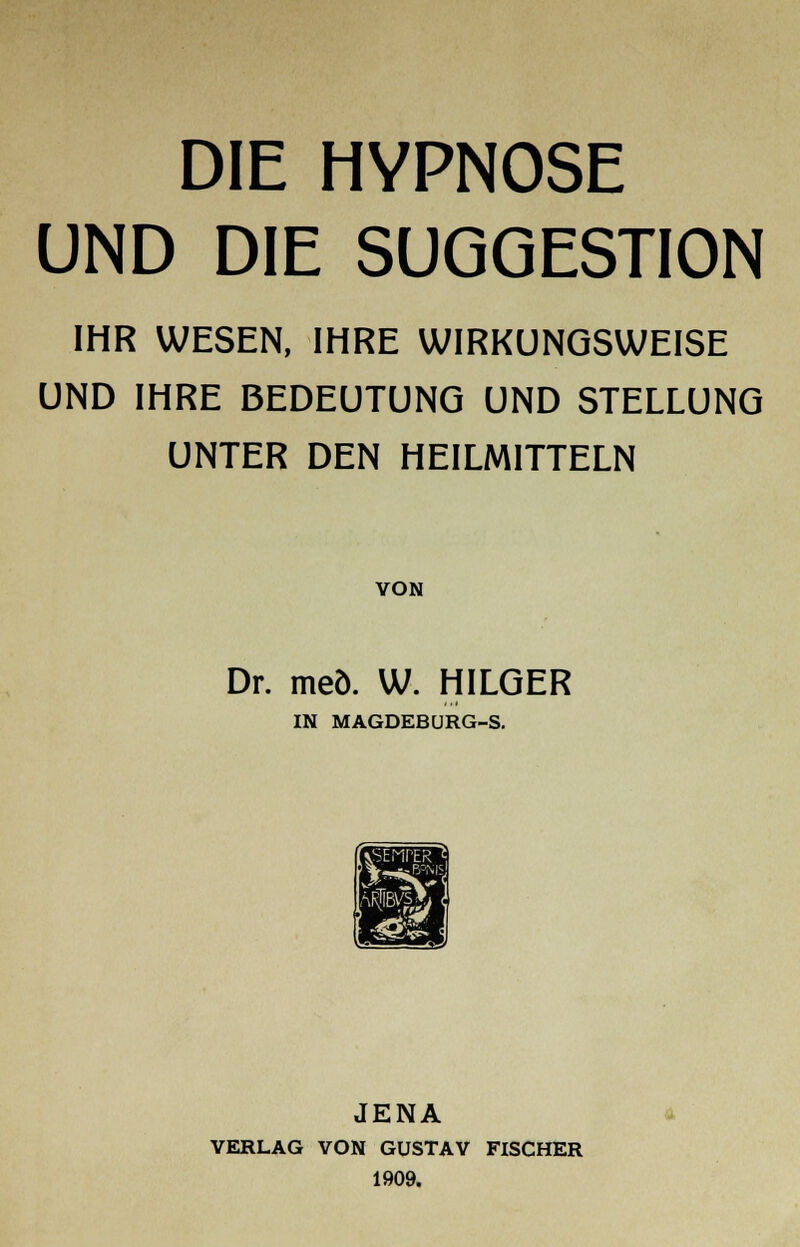 DIE HYPNOSE UND DIE SUGGESTION IHR WESEN, IHRE WIRKUNGSWEISE UND IHRE BEDEUTUNG UND STELLUNG UNTER DEN HEILMITTELN VON Dr. meö. W. HILGER IN MAGDEBURG-S. JENA VERLAG VON GUSTAV FISCHER 1909.