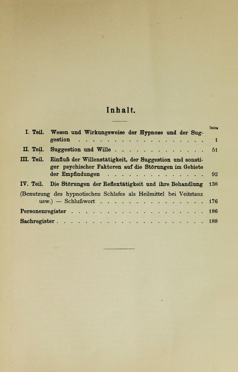 Inhalt. Seit« I. Teil. Wesen und Wirkungsweise der Hypnose und der Sug- gestion . . V 1 IL Teil. Suggestion und Wille . 51 m. Teil. Einfluß der Willenstätigkeit, der Suggestion und sonsti- ger psychischer Faktoren auf die Störungen im Gebiete der Empfindungen 92 IV. Teil. Die Störungen der Reflextätigkeit und ihre Behandlung 138 (Benutzung des hypnotischen Schlafes als Heilmittel bei Veitstanz usw.) — Schlußwort 176 Personenregister 186 Sachregister 188