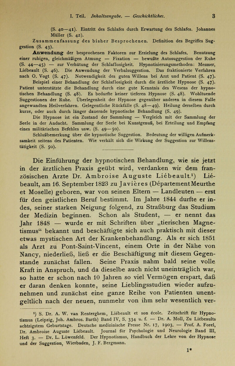 (S. 40—41). Eintritt des Schlafes durch Erwartung des Schlafes. Johannes Müller (S. 42). Zusammenfassung des bisher Besprochenen. Definition des Begriffes Sug- gestion (S. 43). Anwendung der besprochenen Faktoren zur Erzielung des Schlafes. Benutzung einer ruhigen, gleichmäßigen Atmung — Fixation — bewußte Autosuggestion der Ruhe (S. 44—45) — zur Verhütung der Schlaflosigkeit. Hypnotisierungsmethoden: Mesmer, Liebeault (S. 46). Die Anwendung der Verbalsuggestion. Das fraktionierte Verfahren nach O. Vogt (S. 47). Notwendigkeit des guten Willens bei Arzt und Patient (S. 47). Beispiel einer Behandlung der Schlaflosigkeit durch die ärztliche Hypnose (S. 47). Patient unterstützte die Behandlung durch eine gute Kenntnis des Wesens der hypno- tischen Behandlung (S. 48). Es bedurfte keiner tieferen Hypnose (S. 48). Wohltuende Suggestionen der Ruhe. Überlegenheit der Hypnose gegenüber anderen in diesem Falle angewandten Heilverfahren. Gelegentliche Rückfalle (S. 48—49). Heilung derselben durch kurze, oder auch durch langer dauernde hypnotische Behandlung (S. 49). Die Hypnose ist ein Zustand der Sammlung — Vergleich mit der Sammlung der Seele in der Andacht. Sammlung der Seele bei Kunstgenuß, bei Erteilung und Empfang eines militärischen Befehles usw. (S. 49—50). Schlußbemerkung über die hypnotische Suggestion. Bedeutung der willigen Aufmerk- samkeit seitens des Patienten. Wie verhält sich die Wirkung der Suggestion zur Willens- tätigkeit (S. 50). Die Einführung der hypnotischen Behandlung, wie sie jetzt in der ärztlichen Praxis geübt wird, verdanken wir dem fran- zösischen Arzte Dr. Ambroise Auguste Liebeault.1) Lie- beault, am 16. September 1823 zu Javieres (DepartementMeurthe et Moselle) geboren, war von seinen Eltern — Landleuten — erst für den geistlichen Beruf bestimmt. Im Jahre 1844 durfte er in- des, seiner starken Neigung folgend, zu Straßburg das Studium der Medizin beginnen. Schon als Student, — er nennt das Jahr 1848 — wurde er mit Schriften über „tierischen Magne- tismus bekannt und beschäftigte sich auch praktisch mit dieser etwas mystischen Art der Krankenbehandlung. Als er sich 1851 als Arzt zu Pont-Saint-Vincent, einem Orte in der Nähe von Nancy, niederließ, ließ er die Beschäftigung mit diesem Gegen- stande zunächst fallen. Seine Praxis nahm bald seine volle Kraft in Anspruch, und da dieselbe auch nicht uneinträglich war, so hatte er schon nach 10 Jahren so viel Vermögen erspart, daß er daran denken konnte, seine Lieblingsstudien wieder aufzu- nehmen und zunächst eine ganze Reihe von Patienten unent- geltlich nach der neuen, nunmehr von ihm sehr wesentlich ver- ') S. Dr. A. W. van Renterghem, Liebeault et son ecole. Zeitschrift für Hypno- tismus (Leipzig, Joh. Ambros. Barth) Band IV, S. 334 u. f. — Dr. A. Moll, Zu Liebeaults achtzigstem Geburtstage. Deutsche medizinische Presse Nr. 17, 1903. — Prof. A. Forel, Dr. Ambroise Auguste Liebeault. Journal für Psychologie und Neurologie Band III, Heft 3. Dr. L. Löwenfeld. Der Hypnotismus, Handbuch der Lehre von der Hypnose und der Suggestion, Wiesbaden, J. F. Bergmann. 1*