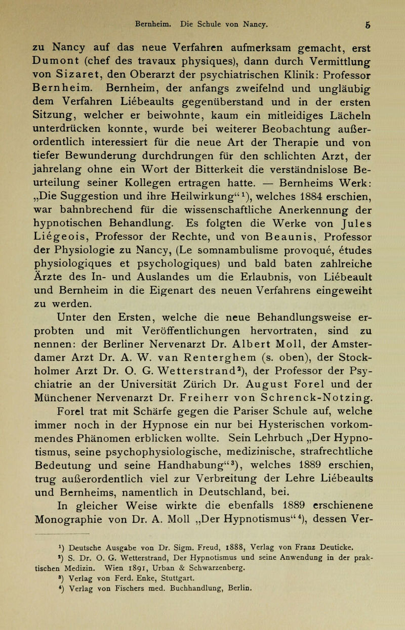 Bernheim. Die Schule von Nancy. g zu Nancy auf das neue Verfahren aufmerksam gemacht, erst Dumont (chef des travaux physiques), dann durch Vermittlung von Sizaret, den Oberarzt der psychiatrischen Klinik: Professor Bernheim. Bernheim, der anfangs zweifelnd und ungläubig dem Verfahren Liebeaults gegenüberstand und in der ersten Sitzung, welcher er beiwohnte, kaum ein mitleidiges Lächeln unterdrücken konnte, wurde bei weiterer Beobachtung außer- ordentlich interessiert für die neue Art der Therapie und von tiefer Bewunderung durchdrungen für den schlichten Arzt, der jahrelang ohne ein Wort der Bitterkeit die verständnislose Be- urteilung seiner Kollegen ertragen hatte. — Bernheims Werk: „Die Suggestion und ihre Heilwirkung1), welches 1884 erschien, war bahnbrechend für die wissenschaftliche Anerkennung der hypnotischen Behandlung. Es folgten die Werke von Jules Liegeois, Professor der Rechte, und von Beaunis, Professor der Physiologie zu Nancy, (Le somnambulisme provoque, etudes physiologiques et psychologiques) und bald baten zahlreiche Ärzte des In- und Auslandes um die Erlaubnis, von Liebeault und Bernheim in die Eigenart des neuen Verfahrens eingeweiht zu werden. Unter den Ersten, welche die neue Behandlungsweise er- probten und mit Veröffentlichungen hervortraten, sind zu nennen: der Berliner Nervenarzt Dr. Albert Moll, der Amster- damer Arzt Dr. A. W. van Renterghem (s. oben), der Stock- holmer Arzt Dr. O. G. Wetterstrand1), der Professor der Psy- chiatrie an der Universität Zürich Dr. August Forel und der Münchener Nervenarzt Dr. Freiherr von Schrenck-Notzing. Forel trat mit Schärfe gegen die Pariser Schule auf, welche immer noch in der Hypnose ein nur bei Hysterischen vorkom- mendes Phänomen erblicken wollte. Sein Lehrbuch „Der Hypno- tismus, seine psychophysiologische, medizinische, strafrechtliche Bedeutung und seine Handhabung3), welches 1889 erschien, trug außerordentlich viel zur Verbreitung der Lehre Liebeaults und Bernheims, namentlich in Deutschland, bei. In gleicher Weise wirkte die ebenfalls 1889 erschienene Monographie von Dr. A. Moll „Der Hypnotismus4), dessen Ver- *) Deutsche Ausgabe von Dr. Sigm. Freud, 1888, Verlag von Franz Deuticke. *) S. Dr. O. G. Wetterstrand, Der Hypnotismus und seine Anwendung in der prak- tischen Medizin. Wien 1891, Urban & Schwarzenberg. *) Verlag von Ferd. Enke, Stuttgart. *) Verlag von Fischers med. Buchhandlung, Berlin.