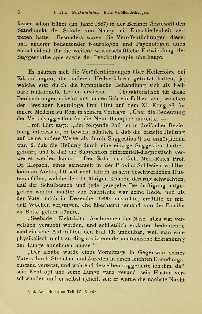 fasser schon früher (im Jahre 1887) in der Berliner Ärztewelt den Standpunkt der Schule von Nancy mit Entschiedenheit ver- treten hatte. Besonders waren die Veröffentlichungen dieser und anderer bedeutender Neurologen und Psychologen auch entscheidend für die weitere wissenschaftliche Entwicklung der Suggestivtherapie sowie der Psychotherapie überhaupt. Es häuften sich die Veröffentlichungen über Heilerfolge bei Erkrankungen, die anderen Heilverfahren getrotzt hatten, ja, welche erst durch die hypnotische Behandlung sich als heil- bare funktionelle Leiden erwiesen. — Charakteristisch für diese Beobachtungen scheint uns namentlich ein Fall zu sein, welchen der Breslauer Neurologe Prof. Hirt auf dem XI. Kongreß für innere Medizin zu Rom in seinem Vortrage: „Über die Bedeutung der Verbalsuggestion für die Neurotherapie mitteilte. — Prof. Hirt sagt: „Der folgende Fall ist in dreifacher Bezie- hung interessant, er beweist nämlich, 1. daß die erzielte Heilung auf keine andere Weise als durch Suggestion*) zu ermöglichen war, 2. daß die Heilung durch eine einzige Suggestion herbei- geführt, und 3. daß die Suggestion differentiell-diagnostisch ver- wertet werden kann. — Der Sohn des Geh. Med.-Rates Prof. Dr. Klopsch, eines seinerzeit in der Provinz Schlesien wohlbe- kannten Arztes, litt seit acht Jahren an sehr beschwerlichen Hus- tenanfällen, welche den 14 jährigen Knaben derartig schwächten, daß der Schulbesuch und jede geregelte Beschäftigung aufge- geben werden mußte; von Nachtruhe war keine Rede, und als der Vater mich im Dezember 1890 aufsuchte, erzählte er mir, daß Wochen vergingen, ehe überhaupt jemand von der Familie zu Bette gehen könnte. „Seebäder, Elektrizität, Ausbrennen der Nase, alles war ver- geblich versucht worden, und schließlich erklärten bedeutende medizinische Autoritäten den Fall für unheilbar, weil man eine physikalisch nicht zu diagnostizierende anatomische Erkrankung der Lunge annehmen müsse. „Der Knabe wurde eines Vormittags in Gegenwart seines Vaters durch Streichen und Zureden in einen leichten Ermüdungs- zustand versetzt, und während desselben suggerierte ich ihm, daß sein Kehlkopf und seine Lunge ganz gesund, sein Husten ver- schwunden und er selbst geheilt sei; er werde die nächste Nacht ') S. Anmerkung zu Teil IV, S. 162.