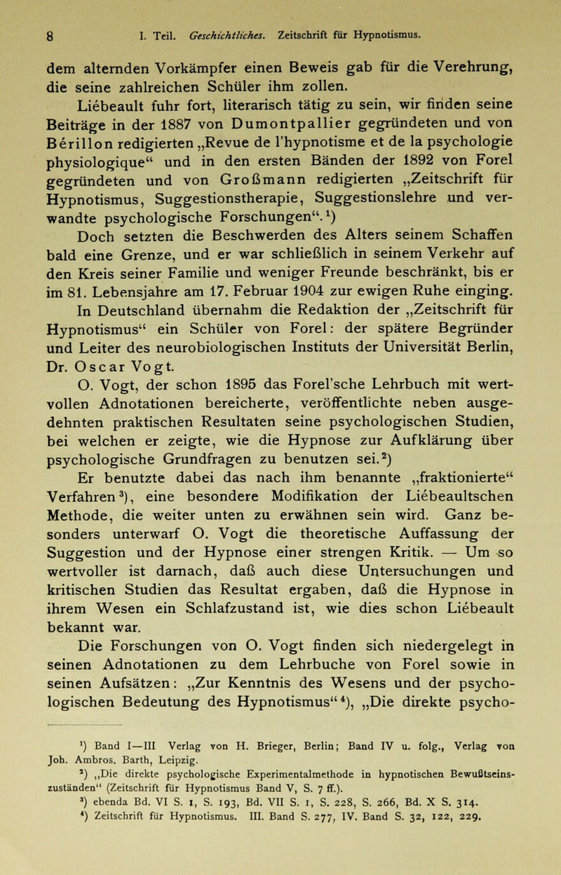 dem alternden Vorkämpfer einen Beweis gab für die Verehrung, die seine zahlreichen Schüler ihm zollen. Liebeault fuhr fort, literarisch tätig zu sein, wir finden seine Beiträge in der 1887 von Dumontpallier gegründeten und von Berillon redigierten „Revue de l'hypnotisme et de la psychologie physiologique und in den ersten Bänden der 1892 von Forel gegründeten und von Großmann redigierten „Zeitschrift für Hypnotismus, Suggestionstherapie, Suggestionslehre und ver- wandte psychologische Forschungen.1) Doch setzten die Beschwerden des Alters seinem Schaffen bald eine Grenze, und er war schließlich in seinem Verkehr auf den Kreis seiner Familie und weniger Freunde beschränkt, bis er im 81. Lebensjahre am 17. Februar 1904 zur ewigen Ruhe einging. In Deutschland übernahm die Redaktion der „Zeitschrift für Hypnotismus ein Schüler von Forel: der spätere Begründer und Leiter des neurobiologischen Instituts der Universität Berlin, Dr. Oscar Vogt. O. Vogt, der schon 1895 das Forel'sche Lehrbuch mit wert- vollen Adnotationen bereicherte, veröffentlichte neben ausge- dehnten praktischen Resultaten seine psychologischen Studien, bei welchen er zeigte, wie die Hypnose zur Aufklärung über psychologische Grundfragen zu benutzen sei.2) Er benutzte dabei das nach ihm benannte „fraktionierte Verfahren3), eine besondere Modifikation der Liebeaultschen Methode, die weiter unten zu erwähnen sein wird. Ganz be- sonders unterwarf O. Vogt die theoretische Auffassung der Suggestion und der Hypnose einer strengen Kritik. — Um so wertvoller ist darnach, daß auch diese Untersuchungen und kritischen Studien das Resultat ergaben, daß die Hypnose in ihrem Wesen ein Schlafzustand ist, wie dies schon Liebeault bekannt war. Die Forschungen von O. Vogt finden sich niedergelegt in seinen Adnotationen zu dem Lehrbuche von Forel sowie in seinen Aufsätzen: „Zur Kenntnis des Wesens und der psycho- logischen Bedeutung des Hypnotismus4), „Die direkte psycho- ') Band I—III Verlag von H. Brieger, Berlin; Band IV u. folg., Verlag yon Job. Ambros. Barth, Leipzig. 2) „Die direkte psychologische Experimentalmethode in hypnotischen Bewußtseins- zuständen (Zeitschrift für Hypnotismus Band V, S. 7 ff.). ») ebenda Bd. VI S. I, S. 193, Bd. VII S. I, S. 228, S. 266, Bd. X S. 314. *) Zeitschrift für Hypnotismus. III. Band S. 277, IV. Band S. 32, 122, 229.