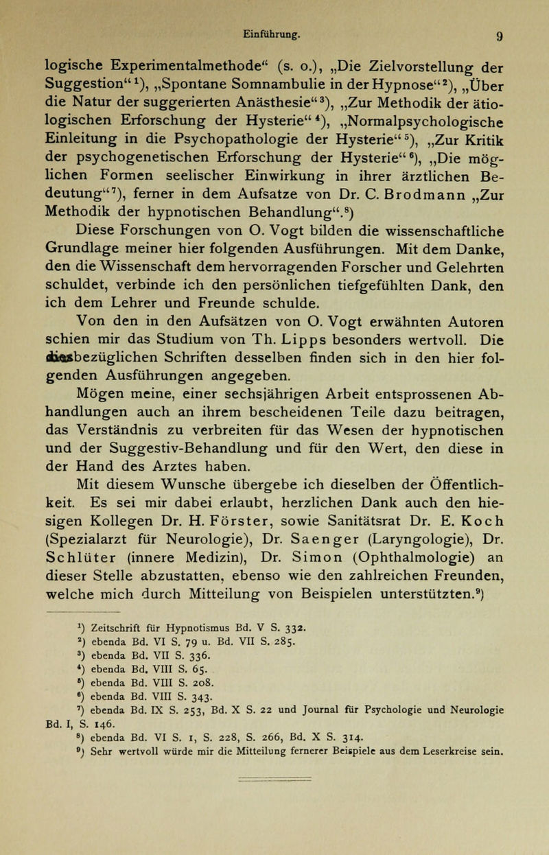 logische Experimentalmethode (s. o.), „Die Zielvorstellung der Suggestion1), „Spontane Somnambulie in der Hypnose2), „Über die Natur der suggerierten Anästhesie3), „Zur Methodik der ätio- logischen Erforschung der Hysterie*), „Normalpsychologische Einleitung in die Psychopathologie der Hysterie5), „Zur Kritik der psychogenetischen Erforschung der Hysterie6), „Die mög- lichen Formen seelischer Einwirkung in ihrer ärztlichen Be- deutung7), ferner in dem Aufsatze von Dr. C. Brodmann „Zur Methodik der hypnotischen Behandlung.8) Diese Forschungen von O. Vogt bilden die wissenschaftliche Grundlage meiner hier folgenden Ausführungen. Mit dem Danke, den die Wissenschaft dem hervorragenden Forscher und Gelehrten schuldet, verbinde ich den persönlichen tiefgefühlten Dank, den ich dem Lehrer und Freunde schulde. Von den in den Aufsätzen von O. Vogt erwähnten Autoren schien mir das Studium von Th. Lipps besonders wertvoll. Die nhflösbezüglichen Schriften desselben finden sich in den hier fol- genden Ausführungen angegeben. Mögen meine, einer sechsjährigen Arbeit entsprossenen Ab- handlungen auch an ihrem bescheidenen Teile dazu beitragen, das Verständnis zu verbreiten für das Wesen der hypnotischen und der Suggestiv-Behandlung und für den Wert, den diese in der Hand des Arztes haben. Mit diesem Wunsche übergebe ich dieselben der Öffentlich- keit. Es sei mir dabei erlaubt, herzlichen Dank auch den hie- sigen Kollegen Dr. H.Förster, sowie Sanitätsrat Dr. E. Koch (Spezialarzt für Neurologie), Dr. Saenger (Laryngologie), Dr. Schlüter (innere Medizin), Dr. Simon (Ophthalmologie) an dieser Stelle abzustatten, ebenso wie den zahlreichen Freunden, welche mich durch Mitteilung von Beispielen unterstützten.9) ') Zeitschrift für Hypnotismus Bd. V S. 332. J) ebenda Bd. VI S. 79 u. Bd. VII S. 285. s) ebenda Bd. VII S. 336. 4) ebenda Bd. VIII S. 65. •) ebenda Bd. VIII S. 208. •) ebenda Bd. VIII S. 343. 7) ebenda Bd. IX S. 253, Bd. X S. 22 und Journal für Psychologie und Neurologie Bd. I, S. 146. 8) ebenda Bd. VI S. 1, S. 228, S. 266, Bd. X S. 314. •) Sehr wertvoll würde mir die Mitteilung fernerer Beispiele aus dem Leserkreise sein.