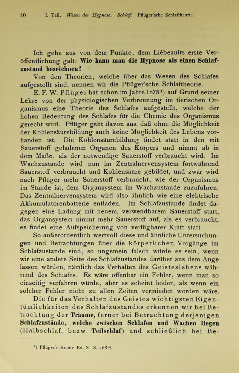 Ich gehe aus von dem Punkte, dem Liebeaults erste Ver- öffentlichung galt: Wie kann man die Hypnose als einen Schlaf- znstand bezeichnen? Von den Theorien, welche über das Wesen des Schlafes aufgestellt sind, nennen wir die Pflüger'sche Schlaftheorie. E. F. W. Pflüger hat schon im Jahre 18751) auf Grund seiner Lehre von der physiologischen Verbrennung im tierischen Or- ganismus eine Theorie des Schlafes aufgestellt, welche der hohen Bedeutung des Schlafes für die Chemie des Organismus gerecht wird. Pflüger geht davon aus, daß ohne die Möglichkeit der Kohlensäurebildung auch keine Möglichkeit des Lebens vor- handen ist. Die Kohlensäurebildung findet statt in den mit Sauerstoff geladenen Organen des Körpers und nimmt ab in dem Maße, als der notwendige Sauerstoff verbraucht wird. Im Wachzustande wird nun im Zentralnervensystem fortwährend Sauerstoff verbraucht und Kohlensäure gebildet, und zwar wird nach Pflüger mehr Sauerstoff verbraucht, wie der Organismus im Stande ist, dem Organsystem im Wachzustande zuzuführen. Das Zentralnervensystem wird also ähnlich wie eine elektrische Akkumulatorenbatterie entladen. Im Schlafzustande findet da- gegen eine Ladung mit neuem, verwendbarem Sauerstoff statt, das Organsystem nimmt mehr Sauerstoff auf, als es verbraucht, es findet eine Aufspeicherung von verfügbarer Kraft statt. So außerordentlich wertvoll diese und ähnliche Untersuchun- gen und Betrachtungen über die körperlichen Vorgänge im Schlafzustande sind, so ungemein falsch würde es sein, wenn wir eine andere Seite des Schlafzustandes darüber aus dem Auge lassen würden, nämlich das Verhalten des Geisteslebens wäh- rend des Schlafes. Es wäre offenbar ein Fehler, wenn man so einseitig verfahren würde, aber es scheint leider, als wenn ein solcher Fehler nicht zu allen Zeiten vermieden worden wäre. Die für das Verhalten des Geistes wichtigsten Eigen- tümlichkeiten des Schlafzustandes erkennen wir bei Be- trachtung der Träume, ferner bei Betrachtung derjenigen Schlafzustände, welche zwischen Schlafen und Wachen liegen (Halbschlaf, bezw. Teilschlaf) und schließlich bei Be- l) Pflüger's Archiv Bd. X. S. 468 ff.