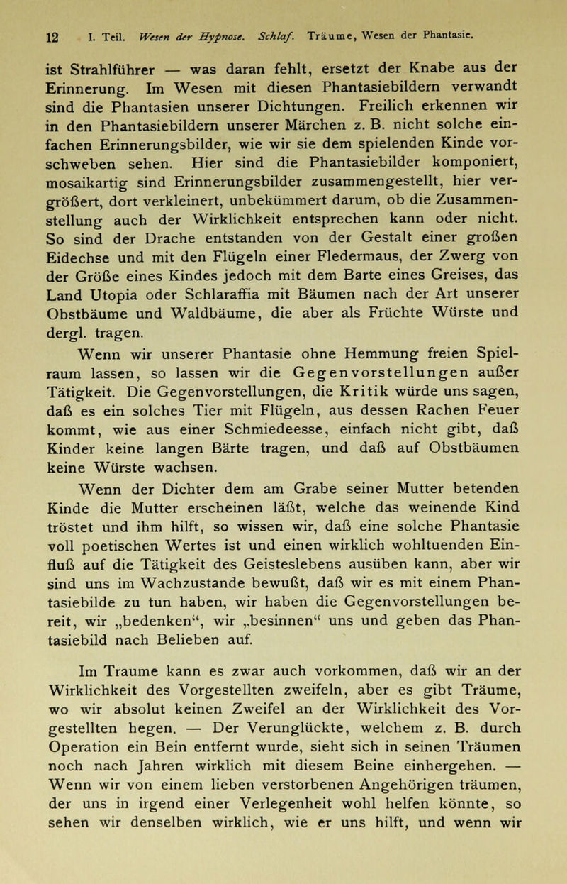 ist Strahlführer — was daran fehlt, ersetzt der Knabe aus der Erinnerung. Im Wesen mit diesen Phantasiebildern verwandt sind die Phantasien unserer Dichtungen. Freilich erkennen wir in den Phantasiebildern unserer Märchen z. B. nicht solche ein- fachen Erinnerungsbilder, wie wir sie dem spielenden Kinde vor- schweben sehen. Hier sind die Phantasiebilder komponiert, mosaikartig sind Erinnerungsbilder zusammengestellt, hier ver- größert, dort verkleinert, unbekümmert darum, ob die Zusammen- stellung auch der Wirklichkeit entsprechen kann oder nicht. So sind der Drache entstanden von der Gestalt einer großen Eidechse und mit den Flügeln einer Fledermaus, der Zwerg von der Größe eines Kindes jedoch mit dem Barte eines Greises, das Land Utopia oder Schlaraffia mit Bäumen nach der Art unserer Obstbäume und Waldbäume, die aber als Früchte Würste und dergl. tragen. Wenn wir unserer Phantasie ohne Hemmung freien Spiel- raum lassen, so lassen wir die Gegenvorstellungen außer Tätigkeit. Die Gegenvorstellungen, die Kritik würde uns sagen, daß es ein solches Tier mit Flügeln, aus dessen Rachen Feuer kommt, wie aus einer Schmiedeesse, einfach nicht gibt, daß Kinder keine langen Barte tragen, und daß auf Obstbäumen keine Würste wachsen. Wenn der Dichter dem am Grabe seiner Mutter betenden Kinde die Mutter erscheinen läßt, welche das weinende Kind tröstet und ihm hilft, so wissen wir, daß eine solche Phantasie voll poetischen Wertes ist und einen wirklich wohltuenden Ein- fluß auf die Tätigkeit des Geisteslebens ausüben kann, aber wir sind uns im Wachzustande bewußt, daß wir es mit einem Phan- tasiebilde zu tun haben, wir haben die Gegenvorstellungen be- reit, wir „bedenken, wir ,,besinnen uns und geben das Phan- tasiebild nach Belieben auf. Im Traume kann es zwar auch vorkommen, daß wir an der Wirklichkeit des Vorgestellten zweifeln, aber es gibt Träume, wo wir absolut keinen Zweifel an der Wirklichkeit des Vor- gestellten hegen. — Der Verunglückte, welchem z. B. durch Operation ein Bein entfernt wurde, sieht sich in seinen Träumen noch nach Jahren wirklich mit diesem Beine einhergehen. — Wenn wir von einem lieben verstorbenen Angehörigen träumen, der uns in irgend einer Verlegenheit wohl helfen könnte, so sehen wir denselben wirklich, wie er uns hilft, und wenn wir