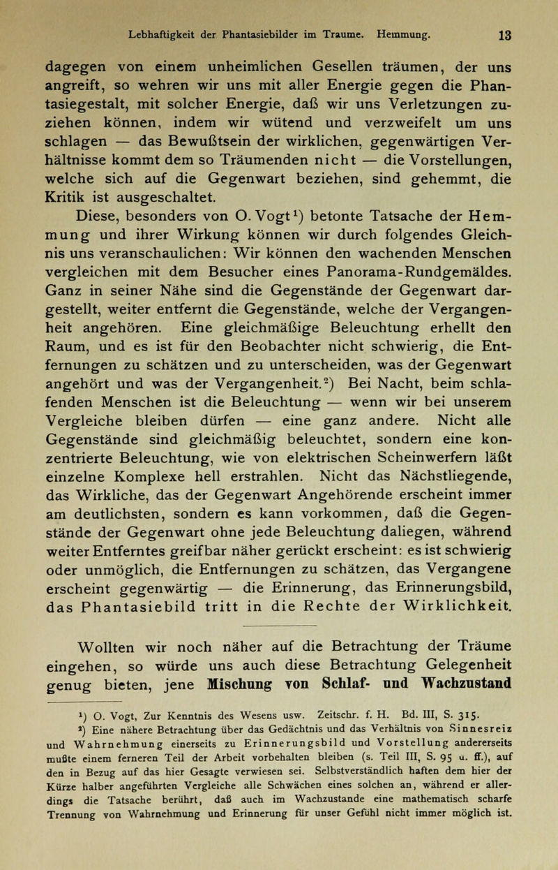 dagegen von einem unheimlichen Gesellen träumen, der uns angreift, so wehren wir uns mit aller Energie gegen die Phan- tasiegestalt, mit solcher Energie, daß wir uns Verletzungen zu- ziehen können, indem wir wütend und verzweifelt um uns schlagen — das Bewußtsein der wirklichen, gegenwärtigen Ver- hältnisse kommt dem so Träumenden nicht — die Vorstellungen, welche sich auf die Gegenwart beziehen, sind gehemmt, die Kritik ist ausgeschaltet. Diese, besonders von O.Vogt1) betonte Tatsache der Hem- mung und ihrer Wirkung können wir durch folgendes Gleich- nis uns veranschaulichen: Wir können den wachenden Menschen vergleichen mit dem Besucher eines Panorama-Rundgemäldes. Ganz in seiner Nähe sind die Gegenstände der Gegenwart dar- gestellt, weiter entfernt die Gegenstände, welche der Vergangen- heit angehören. Eine gleichmäßige Beleuchtung erhellt den Raum, und es ist für den Beobachter nicht schwierig, die Ent- fernungen zu schätzen und zu unterscheiden, was der Gegenwart angehört und was der Vergangenheit.2) Bei Nacht, beim schla- fenden Menschen ist die Beleuchtung — wenn wir bei unserem Vergleiche bleiben dürfen — eine ganz andere. Nicht alle Gegenstände sind gleichmäßig beleuchtet, sondern eine kon- zentrierte Beleuchtung, wie von elektrischen Scheinwerfern läßt einzelne Komplexe hell erstrahlen. Nicht das Nächstliegende, das Wirkliche, das der Gegenwart Angehörende erscheint immer am deutlichsten, sondern es kann vorkommen, daß die Gegen- stände der Gegenwart ohne jede Beleuchtung daliegen, während weiter Entferntes greifbar näher gerückt erscheint: es ist schwierig oder unmöglich, die Entfernungen zu schätzen, das Vergangene erscheint gegenwärtig — die Erinnerung, das Erinnerungsbild, das Phantasiebild tritt in die Rechte der Wirklichkeit. Wollten wir noch näher auf die Betrachtung der Träume eingehen, so würde uns auch diese Betrachtung Gelegenheit genug bieten, jene Mischung von Schlaf- und Wachzustand J) O. Vogt, Zur Kenntnis des Wesens usw. Zeitschr. f. H. Bd. III, S. 315. ») Eine nähere Betrachtung über das Gedächtnis und das Verhältnis von Sinnesreiz und Wahrnehmung einerseits zu Erinnerungsbild und Vorstellung andererseits mußte einem ferneren Teil der Arbeit vorbehalten bleiben (s. Teil III, S. 95 u. ff.), auf den in Bezug auf das hier Gesagte verwiesen sei. Selbstverständlich haften dem hier der Kürze halber angeführten Vergleiche alle Schwächen eines solchen an, während er aller- dings die Tatsache berührt, daß auch im Wachzustande eine mathematisch scharfe Trennung von Wahrnehmung und Erinnerung für unser Gefühl nicht immer möglich ist.