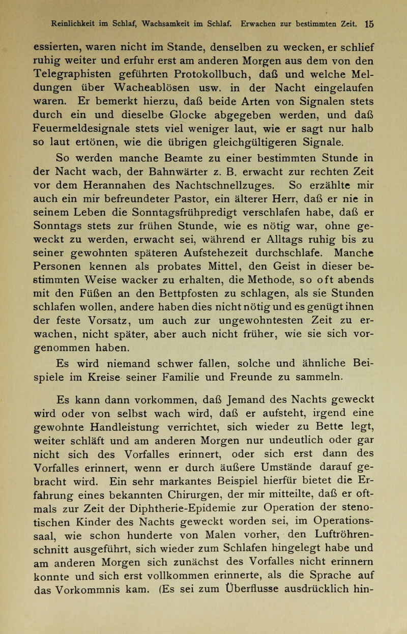 essierten, waren nicht im Stande, denselben zu wecken, er schlief ruhig weiter und erfuhr erst am anderen Morgen aus dem von den Telegraphisten geführten Protokollbuch, daß und welche Mel- dungen über Wacheablösen usw. in der Nacht eingelaufen waren. Er bemerkt hierzu, daß beide Arten von Signalen stets durch ein und dieselbe Glocke abgegeben werden, und daß Feuermeldesignale stets viel weniger laut, wie er sagt nur halb so laut ertönen, wie die übrigen gleichgültigeren Signale. So werden manche Beamte zu einer bestimmten Stunde in der Nacht wach, der Bahnwärter z. B. erwacht zur rechten Zeit vor dem Herannahen des Nachtschnellzuges. So erzählte mir auch ein mir befreundeter Pastor, ein älterer Herr, daß er nie in seinem Leben die Sonntagsfrühpredigt verschlafen habe, daß er Sonntags stets zur frühen Stunde, wie es nötig war, ohne ge- weckt zu werden, erwacht sei, während er Alltags ruhig bis zu seiner gewohnten späteren Aufstehezeit durchschlafe. Manche Personen kennen als probates Mittel, den Geist in dieser be- stimmten Weise wacker zu erhalten, die Methode, so oft abends mit den Füßen an den Bettpfosten zu schlagen, als sie Stunden schlafen wollen, andere haben dies nicht nötig und es genügt ihnen der feste Vorsatz, um auch zur ungewohntesten Zeit zu er- wachen, nicht später, aber auch nicht früher, wie sie sich vor- genommen haben. Es wird niemand schwer fallen, solche und ähnliche Bei- spiele im Kreise seiner Familie und Freunde zu sammeln. Es kann dann vorkommen, daß Jemand des Nachts geweckt wird oder von selbst wach wird, daß er aufsteht, irgend eine gewohnte Handleistung verrichtet, sich wieder zu Bette legt, weiter schläft und am anderen Morgen nur undeutlich oder gar nicht sich des Vorfalles erinnert, oder sich erst dann des Vorfalles erinnert, wenn er durch äußere Umstände darauf ge- bracht wird. Ein sehr markantes Beispiel hierfür bietet die Er- fahrung eines bekannten Chirurgen, der mir mitteilte, daß er oft- mals zur Zeit der Diphtherie-Epidemie zur Operation der steno- tischen Kinder des Nachts geweckt worden sei, im Operations- saal, wie schon hunderte von Malen vorher, den Luftröhren- schnitt ausgeführt, sich wieder zum Schlafen hingelegt habe und am anderen Morgen sich zunächst des Vorfalles nicht erinnern konnte und sich erst vollkommen erinnerte, als die Sprache auf das Vorkommnis kam. (Es sei zum Überflusse ausdrücklich hin-