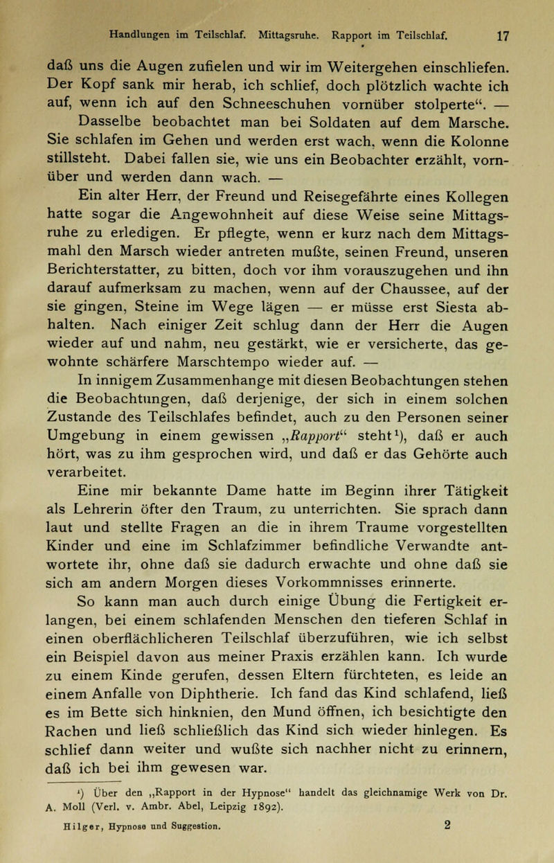 daß uns die Augen zufielen und wir im Weitergehen einschliefen. Der Kopf sank mir herab, ich schlief, doch plötzlich wachte ich auf, wenn ich auf den Schneeschuhen vornüber stolperte. — Dasselbe beobachtet man bei Soldaten auf dem Marsche. Sie schlafen im Gehen und werden erst wach, wenn die Kolonne stillsteht. Dabei fallen sie, wie uns ein Beobachter erzählt, vorn- über und werden dann wach. — Ein alter Herr, der Freund und Reisegefährte eines Kollegen hatte sogar die Angewohnheit auf diese Weise seine Mittags- ruhe zu erledigen. Er pflegte, wenn er kurz nach dem Mittags- mahl den Marsch wieder antreten mußte, seinen Freund, unseren Berichterstatter, zu bitten, doch vor ihm vorauszugehen und ihn darauf aufmerksam zu machen, wenn auf der Chaussee, auf der sie gingen, Steine im Wege lägen — er müsse erst Siesta ab- halten. Nach einiger Zeit schlug dann der Herr die Augen wieder auf und nahm, neu gestärkt, wie er versicherte, das ge- wohnte schärfere Marschtempo wieder auf. — In innigem Zusammenhange mit diesen Beobachtungen stehen die Beobachtungen, daß derjenige, der sich in einem solchen Zustande des Teilschlafes befindet, auch zu den Personen seiner Umgebung in einem gewissen „Rapport steht1), daß er auch hört, was zu ihm gesprochen wird, und daß er das Gehörte auch verarbeitet. Eine mir bekannte Dame hatte im Beginn ihrer Tätigkeit als Lehrerin öfter den Traum, zu unterrichten. Sie sprach dann laut und stellte Fragen an die in ihrem Traume vorgestellten Kinder und eine im Schlafzimmer befindliche Verwandte ant- wortete ihr, ohne daß sie dadurch erwachte und ohne daß sie sich am andern Morgen dieses Vorkommnisses erinnerte. So kann man auch durch einige Übung die Fertigkeit er- langen, bei einem schlafenden Menschen den tieferen Schlaf in einen oberflächlicheren Teilschlaf überzuführen, wie ich selbst ein Beispiel davon aus meiner Praxis erzählen kann. Ich wurde zu einem Kinde gerufen, dessen Eltern fürchteten, es leide an einem Anfalle von Diphtherie. Ich fand das Kind schlafend, ließ es im Bette sich hinknien, den Mund öffnen, ich besichtigte den Rachen und ließ schließlich das Kind sich wieder hinlegen. Es schlief dann weiter und wußte sich nachher nicht zu erinnern, daß ich bei ihm gewesen war. ') Über den „Rapport in der Hypnose handelt das gleichnamige Werk von Dr. A. Moll (Verl. v. Ambr. Abel, Leipzig 1892). Hilger, Hypnoso und Suggestion. 2