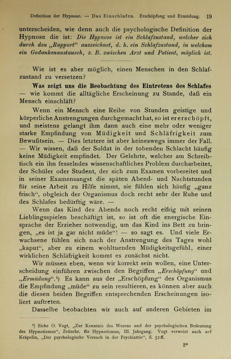 unterscheiden, wie denn auch die psychologische Definition der Hypnose die ist: Die Hypnose ist ein Schlaf zustand, welcher sich durch den „Rapport auszeichnet, d. h. ein Schlafzustand, in welchem ein Gedankenaustausch, z. B. zwischen Arzt und Patient, möglich ist. Wie ist es aber möglich, einen Menschen in den Schlaf- zustand zu versetzen? Was zeigt uns die Beobachtung des Eintretens des Schlafes — wie kommt die alltägliche Erscheinung zu Stande, daß ein Mensch einschläft? Wenn ein Mensch eine Reihe von Stunden geistige und körperliche Anstrengungen durchgemacht hat, so ist ererschöpft, und meistens gelangt ihm dann auch eine mehr oder weniger starke Empfindung von Müdigkeit und Schläfrigkeit zum Bewußtsein. — Dies letztere ist aber keineswegs immer der Fall. — Wir wissen, daß der Soldat in der tobenden Schlacht häufig keine Müdigkeit empfindet. Der Gelehrte, welcher am Schreib- tisch ein ihn fesselndes wissenschaftliches Problem durcharbeitet, der Schüler oder Student, der sich zum Examen vorbereitet und in seiner Examensangst die späten Abend- und Nachtstunden für seine Arbeit zu Hilfe nimmt, sie fühlen sich häufig „ganz frisch, obgleich der Organismus doch recht sehr der Ruhe und des Schlafes bedürftig wäre. — Wenn das Kind des Abends noch recht eifrig mit seinen Lieblingsspielen beschäftigt ist, so ist oft die energische Ein- sprache der Erzieher notwendig, um das Kind ins Bett zu brin- gen, „es ist ja gar nicht müde! — so sagt es. Und viele Er- wachsene fühlen sich nach der Anstrengung des Tages wohl „kaput, aber zu einem wohltuenden Müdigkeitsgefühl, einer wirklichen Schläfrigkeit kommt es zunächst nicht. Wir müssen eben, wenn wir korrekt sein wollen, eine Unter- scheidung einführen zwischen den Begriffen „Erschöpfung und „Ermüdung.1) Es kann aus der „Erschöpfung des Organismus die Empfindung „müde zu sein resultieren, es können aber auch die diesen beiden Begriffen entsprechenden Erscheinungen iso- liert auftreten. Dasselbe beobachten wir auch auf anderen Gebieten im ') Siehe O. Vogt, ,,Zur Kenntnis des Wesens und der psychologischen Bedeutung des Hypnotismus, Zeitschr. für Hypnotismus, III. Jahrgang. Vogt verweist auch auf Kräpelin, ,,Der psychologische Versuch in der Psychiatrie, S. $2&. 2*