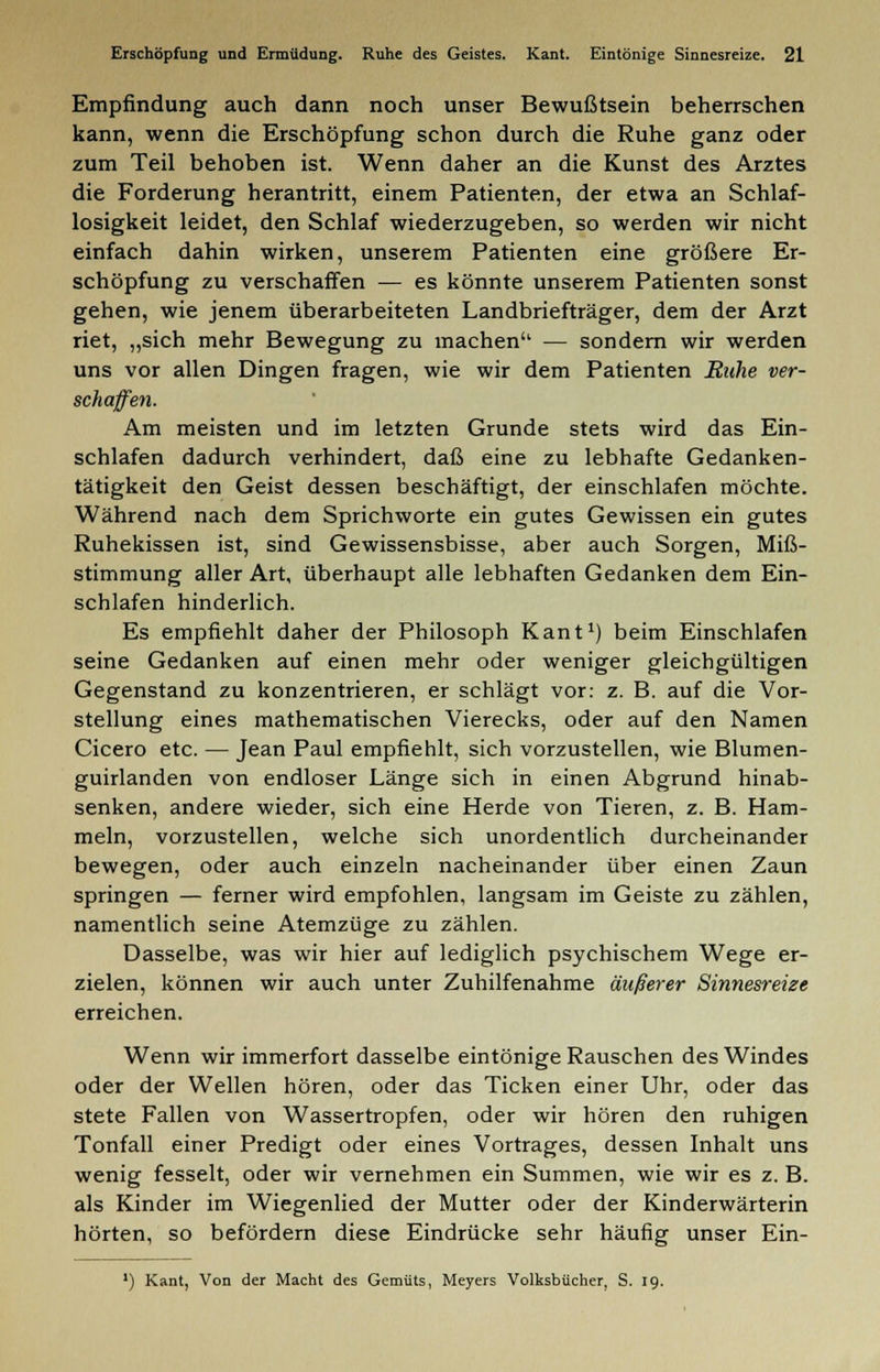 Empfindung auch dann noch unser Bewußtsein beherrschen kann, wenn die Erschöpfung schon durch die Ruhe ganz oder zum Teil behoben ist. Wenn daher an die Kunst des Arztes die Forderung herantritt, einem Patienten, der etwa an Schlaf- losigkeit leidet, den Schlaf wiederzugeben, so werden wir nicht einfach dahin wirken, unserem Patienten eine größere Er- schöpfung zu verschaffen — es könnte unserem Patienten sonst gehen, wie jenem überarbeiteten Landbriefträger, dem der Arzt riet, „sich mehr Bewegung zu machen — sondern wir werden uns vor allen Dingen fragen, wie wir dem Patienten Buhe ver- schaffen. Am meisten und im letzten Grunde stets wird das Ein- schlafen dadurch verhindert, daß eine zu lebhafte Gedanken- tätigkeit den Geist dessen beschäftigt, der einschlafen möchte. Während nach dem Sprichworte ein gutes Gewissen ein gutes Ruhekissen ist, sind Gewissensbisse, aber auch Sorgen, Miß- stimmung aller Art, überhaupt alle lebhaften Gedanken dem Ein- schlafen hinderlich. Es empfiehlt daher der Philosoph Kant1) beim Einschlafen seine Gedanken auf einen mehr oder weniger gleichgültigen Gegenstand zu konzentrieren, er schlägt vor: z. B. auf die Vor- stellung eines mathematischen Vierecks, oder auf den Namen Cicero etc. — Jean Paul empfiehlt, sich vorzustellen, wie Blumen- guirlanden von endloser Länge sich in einen Abgrund hinab- senken, andere wieder, sich eine Herde von Tieren, z. B. Ham- meln, vorzustellen, welche sich unordentlich durcheinander bewegen, oder auch einzeln nacheinander über einen Zaun springen — ferner wird empfohlen, langsam im Geiste zu zählen, namentlich seine Atemzüge zu zählen. Dasselbe, was wir hier auf lediglich psychischem Wege er- zielen, können wir auch unter Zuhilfenahme äußerer Sinnesreize erreichen. Wenn wir immerfort dasselbe eintönige Rauschen des Windes oder der Wellen hören, oder das Ticken einer Uhr, oder das stete Fallen von Wassertropfen, oder wir hören den ruhigen Tonfall einer Predigt oder eines Vortrages, dessen Inhalt uns wenig fesselt, oder wir vernehmen ein Summen, wie wir es z. B. als Kinder im Wiegenlied der Mutter oder der Kinderwärterin hörten, so befördern diese Eindrücke sehr häufig unser Ein- ') Kant, Von der Macht des Gemüts, Meyers Volksbücher, S. 19.