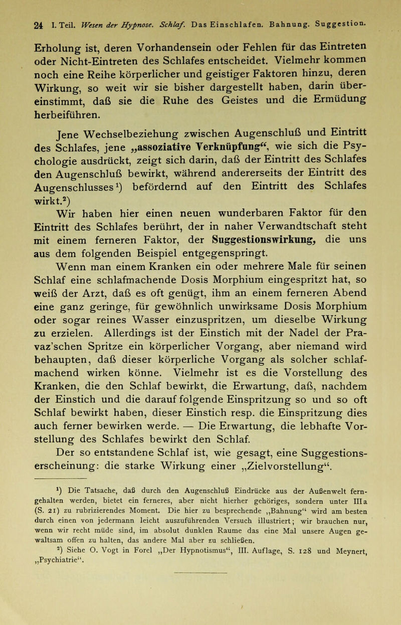 Erholung ist, deren Vorhandensein oder Fehlen für das Eintreten oder Nicht-Eintreten des Schlafes entscheidet. Vielmehr kommen noch eine Reihe körperlicher und geistiger Faktoren hinzu, deren Wirkung, so weit wir sie bisher dargestellt haben, darin über- einstimmt, daß sie die Ruhe des Geistes und die Ermüdung herbeiführen. Jene Wechselbeziehung zwischen Augenschluß und Eintritt des Schlafes, jene „assoziative Verknüpfung, wie sich die Psy- chologie ausdrückt, zeigt sich darin, daß der Eintritt des Schlafes den Augenschluß bewirkt, während andererseits der Eintritt des Augenschlusses1) befördernd auf den Eintritt des Schlafes wirkt.2) Wir haben hier einen neuen wunderbaren Faktor für den Eintritt des Schlafes berührt, der in naher Verwandtschaft steht mit einem ferneren Faktor, der Suggestionswirkung, die uns aus dem folgenden Beispiel entgegenspringt. Wenn man einem Kranken ein oder mehrere Male für seinen Schlaf eine schlafmachende Dosis Morphium eingespritzt hat, so weiß der Arzt, daß es oft genügt, ihm an einem ferneren Abend eine ganz geringe, für gewöhnlich unwirksame Dosis Morphium oder sogar reines Wasser einzuspritzen, um dieselbe Wirkung zu erzielen. Allerdings ist der Einstich mit der Nadel der Pra- vaz'schen Spritze ein körperlicher Vorgang, aber niemand wird behaupten, daß dieser körperliche Vorgang als solcher schlaf- machend wirken könne. Vielmehr ist es die Vorstellung des Kranken, die den Schlaf bewirkt, die Erwartung, daß, nachdem der Einstich und die darauf folgende Einspritzung so und so oft Schlaf bewirkt haben, dieser Einstich resp. die Einspritzung dies auch ferner bewirken werde. — Die Erwartung, die lebhafte Vor- stellung des Schlafes bewirkt den Schlaf. Der so entstandene Schlaf ist, wie gesagt, eine Suggestions- erscheinung: die starke Wirkung einer „ZielVorstellung. ') Die Tatsache, dafi durch den Augenschluß Eindrücke aus der Außenwelt fern- gehalten werden, bietet ein ferneres, aber nicht hierher gehöriges, sondern unter III a (S. 21) zu rubrizierendes Moment. Die hier zu besprechende ,,Bahnung wird am besten durch einen von jedermann leicht auszuführenden Versuch illustriert; wir brauchen nur, wenn wir recht müde sind, im absolut dunklen Räume das eine Mal unsere Augen ge- waltsam offen zu halten, das andere Mal aber zu schließen. 2) Siehe O. Vogt in Forel „Der Hypnotismus, III. Auflage, S. 128 und Meynert, „Psychiatrie1'.