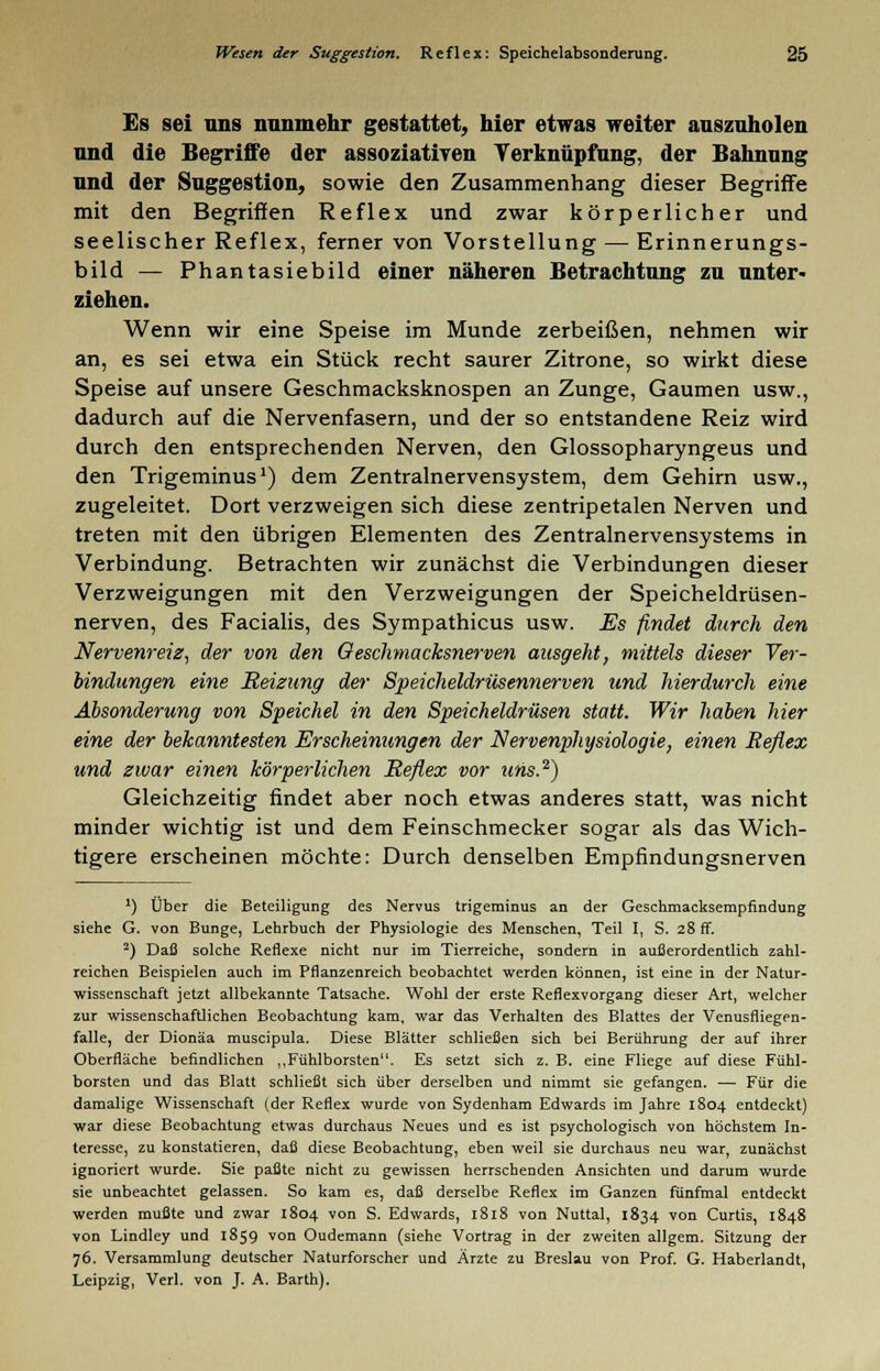 Es sei uns nunmehr gestattet, hier etwas weiter auszuholen und die Begriffe der assoziativen Verknüpfung, der Bahnung und der Suggestion, sowie den Zusammenhang dieser Begriffe mit den Begriffen Reflex und zwar körperlicher und seelischer Reflex, ferner von Vorstellung — Erinnerungs- bild — Phantasiebild einer näheren Betrachtung zu unter- ziehen. Wenn wir eine Speise im Munde zerbeißen, nehmen wir an, es sei etwa ein Stück recht saurer Zitrone, so wirkt diese Speise auf unsere Geschmacksknospen an Zunge, Gaumen usw., dadurch auf die Nervenfasern, und der so entstandene Reiz wird durch den entsprechenden Nerven, den Glossopharyngeus und den Trigeminus1) dem Zentralnervensystem, dem Gehirn usw., zugeleitet. Dort verzweigen sich diese zentripetalen Nerven und treten mit den übrigen Elementen des Zentralnervensystems in Verbindung. Betrachten wir zunächst die Verbindungen dieser Verzweigungen mit den Verzweigungen der Speicheldrüsen- nerven, des Facialis, des Sympathicus usw. Es findet durch den Nervenreiz, der von den Geschmacksnerven ausgeht, mittels dieser Ver- bindungen eine Heizung der Speicheldrüsennerven und hierdurch eine Absonderung von Speichel in den Speicheldrüsen statt. Wir haben hier eine der bekanntesten Erscheinungen der Nervenphysiologie, einen Reflex und zwar einen körperlichen Reflex vor uns.2) Gleichzeitig findet aber noch etwas anderes statt, was nicht minder wichtig ist und dem Feinschmecker sogar als das Wich- tigere erscheinen möchte: Durch denselben Empfindungsnerven ') Über die Beteiligung des Nervus trigeminus an der Geschmacksempfindung siehe G. von Bunge, Lehrbuch der Physiologie des Menschen, Teil I, S. 28 ff. 2) Daß solche Reflexe nicht nur im Tierreiche, sondern in außerordentlich zahl- reichen Beispielen auch im Pflanzenreich beobachtet werden können, ist eine in der Natur- wissenschaft jetzt allbekannte Tatsache. Wohl der erste Reflexvorgang dieser Art, welcher zur wissenschaftlichen Beobachtung kam, war das Verhalten des Blattes der Venusfliegen- falle, der Dionäa muscipula. Diese Blätter schließen sich bei Berührung der auf ihrer Oberfläche befindlichen ,,Fühlborsten. Es setzt sich z. B. eine Fliege auf diese Fühl- borsten und das Blatt schließt sich über derselben und nimmt sie gefangen. — Für die damalige Wissenschaft (der Reflex wurde von Sydenham Edwards im Jahre 1804 entdeckt) war diese Beobachtung etwas durchaus Neues und es ist psychologisch von höchstem In- teresse, zu konstatieren, daß diese Beobachtung, eben weil sie durchaus neu war, zunächst ignoriert wurde. Sie paßte nicht zu gewissen herrschenden Ansichten und darum wurde sie unbeachtet gelassen. So kam es, daß derselbe Reflex im Ganzen fünfmal entdeckt werden mußte und zwar 1804 von S. Edwards, 1818 von Nuttal, 1834 von Curtis, 1848 von Lindley und 1859 von Oudemann (siehe Vortrag in der zweiten allgem. Sitzung der 76. Versammlung deutscher Naturforscher und Ärzte zu Breslau von Prof. G. Haberlandt, Leipzig, Verl. von J. A. Barth).