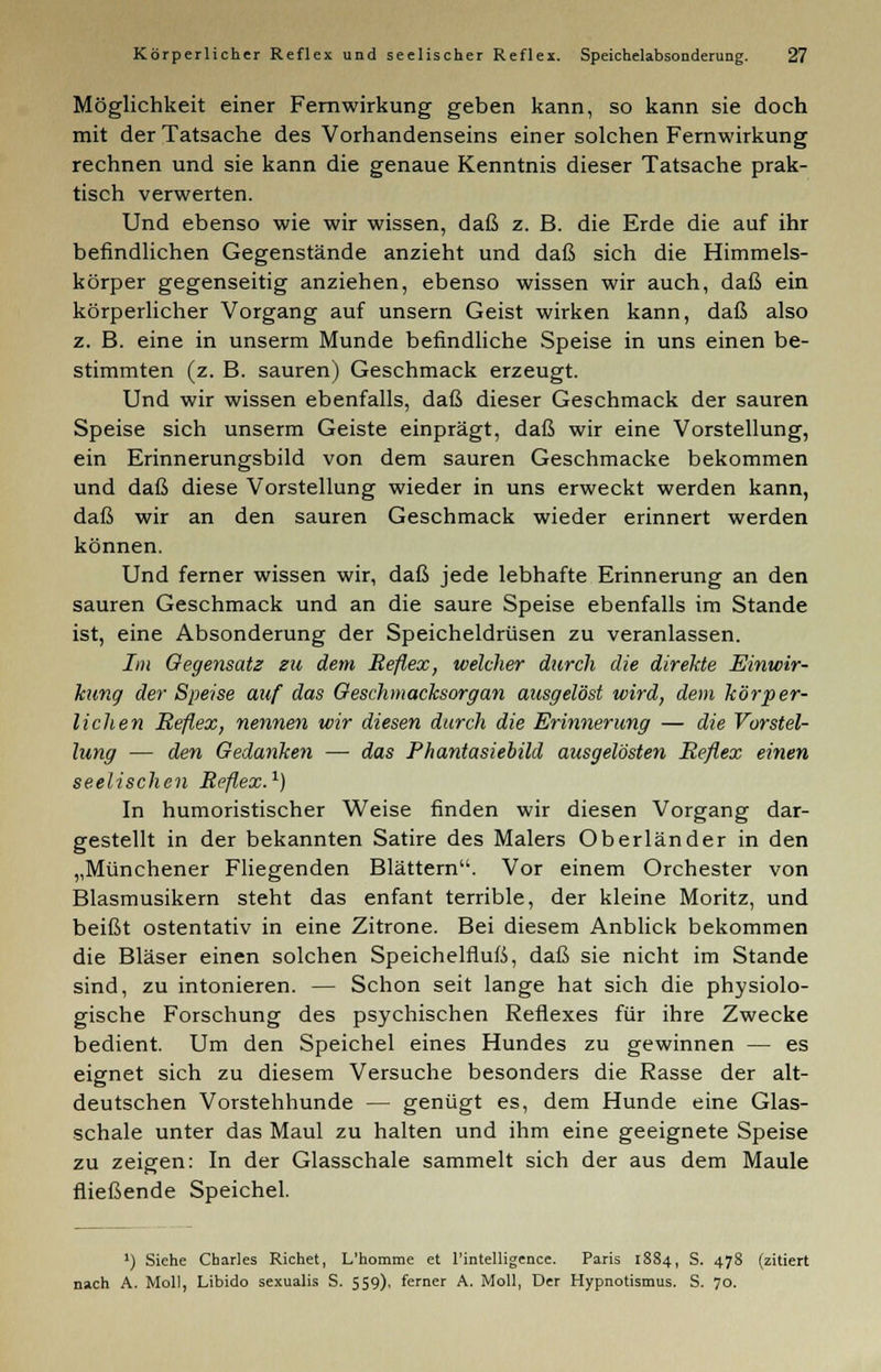 Möglichkeit einer Fernwirkung geben kann, so kann sie doch mit der Tatsache des Vorhandenseins einer solchen Fernwirkung rechnen und sie kann die genaue Kenntnis dieser Tatsache prak- tisch verwerten. Und ebenso wie wir wissen, daß z. B. die Erde die auf ihr befindlichen Gegenstände anzieht und daß sich die Himmels- körper gegenseitig anziehen, ebenso wissen wir auch, daß ein körperlicher Vorgang auf unsern Geist wirken kann, daß also z. B. eine in unserm Munde befindliche Speise in uns einen be- stimmten (z. B. sauren) Geschmack erzeugt. Und wir wissen ebenfalls, daß dieser Geschmack der sauren Speise sich unserm Geiste einprägt, daß wir eine Vorstellung, ein Erinnerungsbild von dem sauren Geschmacke bekommen und daß diese Vorstellung wieder in uns erweckt werden kann, daß wir an den sauren Geschmack wieder erinnert werden können. Und ferner wissen wir, daß jede lebhafte Erinnerung an den sauren Geschmack und an die saure Speise ebenfalls im Stande ist, eine Absonderung der Speicheldrüsen zu veranlassen. Im Gegensatz zu dem Reflex, welcher durch die direkte Einwir- kung der Speise auf das Geschmacksorgan ausgelöst wird, dem körper- lichen Reflex, nennen wir diesen durch die Erinnerung — die Vorstel- lung — den Gedanken — das Phantasiebild ausgelösten Reflex einen seelischen Reflex.1) In humoristischer Weise finden wir diesen Vorgang dar- gestellt in der bekannten Satire des Malers Oberländer in den „Münchener Fliegenden Blättern. Vor einem Orchester von Blasmusikern steht das enfant terrible, der kleine Moritz, und beißt ostentativ in eine Zitrone. Bei diesem Anblick bekommen die Bläser einen solchen Speichelfluß, daß sie nicht im Stande sind, zu intonieren. — Schon seit lange hat sich die physiolo- gische Forschung des psychischen Reflexes für ihre Zwecke bedient. Um den Speichel eines Hundes zu gewinnen — es eignet sich zu diesem Versuche besonders die Rasse der alt- deutschen Vorstehhunde — genügt es, dem Hunde eine Glas- schale unter das Maul zu halten und ihm eine geeignete Speise zu zeigen: In der Glasschale sammelt sich der aus dem Maule fließende Speichel. ') Siehe Charles Richet, L'homme et l'intelligence. Paris 1884, S. 478 (zitiert nach A. Moll, Libido sexualis S. 559), ferner A. Moll, Der Hypnotismus. S. 70.