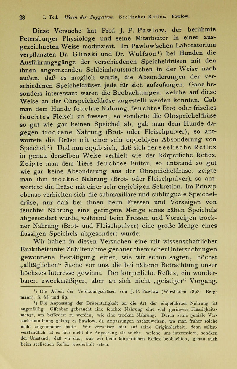 Diese Versuche hat Prof. J. P. Pawlow, der berühmte Petersburger Physiologe und seine Mitarbeiter in einer aus- gezeichneten Weise modifiziert. Im Pawlow'schen Laboratorium verpflanzten Dr. Glinski und Dr. Wulfson1) bei Hunden die Ausführungsgänge der verschiedenen Speicheldrüsen mit den ihnen angrenzenden Schleimhautstückchen in der Weise nach außen, daß es möglich wurde, die Absonderungen der ver- schiedenen Speicheldrüsen jede für sich aufzufangen. Ganz be- sonders interessant waren die Beobachtungen, welche auf diese Weise an der Ohrspeicheldrüse angestellt werden konnten. Gab man dem Hunde feuchte Nahrung, feuchtes Brot oder frisches feuchtes Fleisch zu fressen, so sonderte die Ohrspeicheldrüse so gut wie gar keinen Speichel ab, gab man dem Hunde da- gegen trockene Nahrung (Brot- oder Fleischpulver), so ant- wortete die Drüse mit einer sehr ergiebigen Absonderung von Speichel.2) Und nun ergab sich, daß sich der seelische Reflex in genau derselben Weise verhielt wie der körperliche Reflex. Zeigte man dem Tiere feuchtes Futter, so entstand so gut wie gar keine Absonderung aus der Ohrspeicheldrüse, zeigte man ihm trockne Nahrung (Brot- oder Fleischpulver), so ant- wortete die Drüse mit einer sehr ergiebigen Sekretion. Im Prinzip ebenso verhielten sich die submaxillare und sublinguale Speichel- drüse, nur daß bei ihnen beim Fressen und Vorzeigen von feuchter Nahrung eine geringere Menge eines zähen Speichels abgesondert wurde, während beim Fressen und Vorzeigen trock- ner Nahrung (Brot- und Fleischpulver) eine große Menge eines flüssigen Speichels abgesondert wurde. Wir haben in diesen Versuchen eine mit wissenschaftlicher Exaktheit unter Zuhilfenahme genauer chemischer Untersuchungen gewonnene Bestätigung einer, wie wir schon sagten, höchst „alltäglichen Sache vor uns, die bei näherer Betrachtung unser höchstes Interesse gewinnt. Der körperliche Reflex, ein wunder- barer, zweckmäßiger, aber an sich nicht „geistiger Vorgang, ') Die Arbeit der Verdauungsdrüsen von J. P. Pawlow (Wiesbaden 1898, Berg- mann), S. 88 und 8g. 2) Die Anpassung der Drüsentätigkeit an die Art der eingeführten Nahrung ist augenfällig. Offenbar gebraucht eine feuchte Nahrung eine viel geringere Flüssigkeits- menge, um befördert zu werden, wie eine trockne Nahrung. Durch seine geniale Ver- suchsanordnung gelang es Pawlow, da Anpassungen nachzuweisen, wo man früher solche nicht angenommen hatte. Wir verweisen hier auf seine Originalarbeit, denn selbst- verständlich ist es hier nicht die Anpassung als solche, welche uns interessiert, sondern der Umstand, daß wir das, was wir beim körperlichen Reflex beobachten, genau auch beim seelischen Reflex wiederholt sehen.