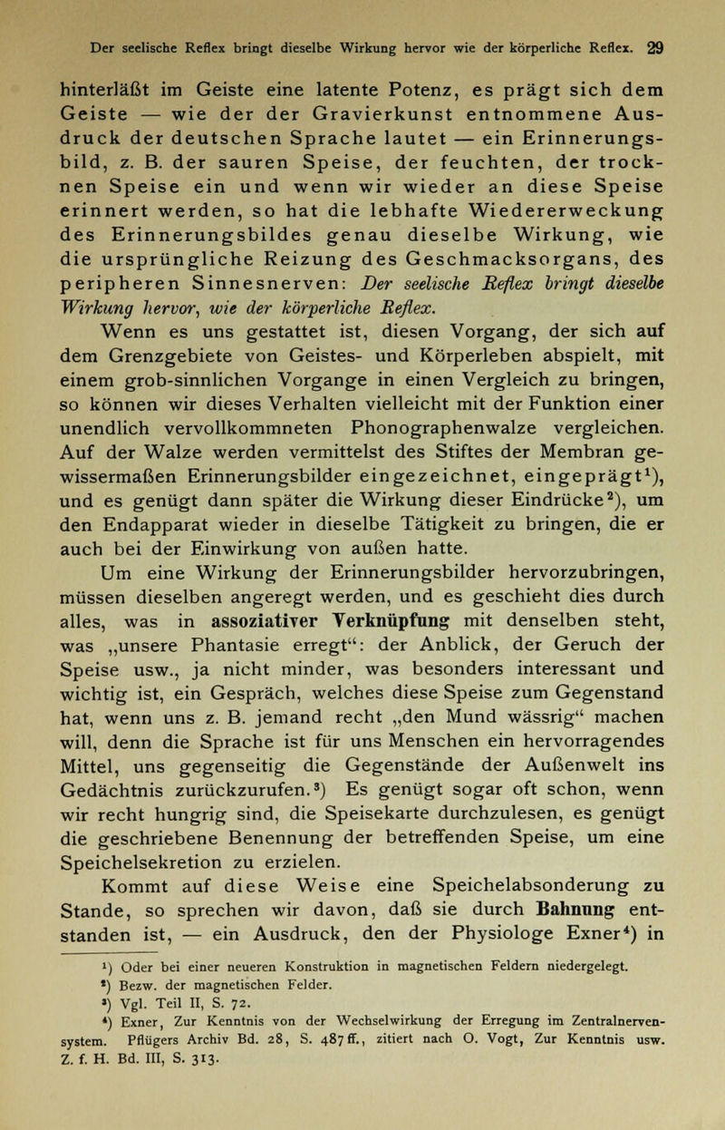 hinterläßt im Geiste eine latente Potenz, es prägt sich dem Geiste — wie der der Gravierkunst entnommene Aus- druck der deutschen Sprache lautet — ein Erinnerungs- bild, z. B. der sauren Speise, der feuchten, der trock- nen Speise ein und wenn wir wieder an diese Speise erinnert werden, so hat die lebhafte Wiedererweckung des Erinnerungsbildes genau dieselbe Wirkung, wie die ursprüngliche Reizung des Geschmacksorgans, des peripheren Sinnesnerven: Der seelische Reflex bringt dieselbe Wirkung hervor, wie der körperliche Reflex. Wenn es uns gestattet ist, diesen Vorgang, der sich auf dem Grenzgebiete von Geistes- und Körperleben abspielt, mit einem grob-sinnlichen Vorgange in einen Vergleich zu bringen, so können wir dieses Verhalten vielleicht mit der Funktion einer unendlich vervollkommneten Phonographenwalze vergleichen. Auf der Walze werden vermittelst des Stiftes der Membran ge- wissermaßen Erinnerungsbilder eingezeichnet, eingeprägt1), und es genügt dann später die Wirkung dieser Eindrücke2), um den Endapparat wieder in dieselbe Tätigkeit zu bringen, die er auch bei der Einwirkung von außen hatte. Um eine Wirkung der Erinnerungsbilder hervorzubringen, müssen dieselben angeregt werden, und es geschieht dies durch alles, was in assoziativer Verknüpfung mit denselben steht, was „unsere Phantasie erregt: der Anblick, der Geruch der Speise usw., ja nicht minder, was besonders interessant und wichtig ist, ein Gespräch, welches diese Speise zum Gegenstand hat, wenn uns z. B. jemand recht „den Mund wässrig machen will, denn die Sprache ist für uns Menschen ein hervorragendes Mittel, uns gegenseitig die Gegenstände der Außenwelt ins Gedächtnis zurückzurufen.3) Es genügt sogar oft schon, wenn wir recht hungrig sind, die Speisekarte durchzulesen, es genügt die geschriebene Benennung der betreffenden Speise, um eine Speichelsekretion zu erzielen. Kommt auf diese Weise eine Speichelabsonderung zu Stande, so sprechen wir davon, daß sie durch Bahnnng ent- standen ist, — ein Ausdruck, den der Physiologe Exner4) in ') Oder bei einer neueren Konstruktion in magnetischen Feldern niedergelegt. *) Bezw. der magnetischen Felder. ») Vgl. Teil II, S. 72. *) Exner, Zur Kenntnis von der Wechselwirkung der Erregung im Zentralnerven- system. Pflügers Archiv Bd. 28, S. 487 ff., zitiert nach O. Vogt, Zur Kenntnis usw. Z. f. H. Bd. III, S. 313.