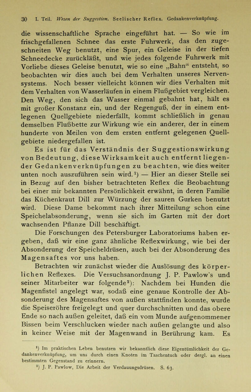 die wissenschaftliche Sprache eingeführt hat. — So wie im frischgefallenen Schnee das erste Fuhrwerk, das den zuge- schneiten Weg benutzt, eine Spur, ein Geleise in der tiefen Schneedecke zurückläßt, und wie jedes folgende Fuhrwerk mit Vorliebe dieses Geleise benutzt, wie so eine „Bahn entsteht, so beobachten wir dies auch bei dem Verhalten unseres Nerven- systems. Noch besser vielleicht können wir dies Verhalten mit dem Verhalten von Wasserläufen in einem Flußgebiet vergleichen. Den Weg, den sich das Wasser einmal gebahnt hat, hält es mit großer Konstanz ein, und der Regenguß, der in einem ent- legenen Quellgebiete niederfällt, kommt schließlich in genau demselben Flußbette zur Wirkung wie ein anderer, der in einem hunderte von Meilen von dem ersten entfernt gelegenen Quell- gebiete niedergefallen ist. Es ist für das Verständnis der Suggestionswirkung von Bedeutung, diese Wirksamkeit auch entfernt liegen- der Gedankenverknüpfungen zu beachten, wie dies weiter unten noch auszuführen sein wird.1) — Hier an dieser Stelle sei in Bezug auf den bisher betrachteten Reflex die Beobachtung bei einer mir bekannten Persönlichkeit erwähnt, in deren Familie das Küchenkraut Dill zur Würzung der sauren Gurken benutzt wird. Diese Dame bekommt nach ihrer Mitteilung schon eine Speichelabsonderung, wenn sie sich im Garten mit der dort wachsenden Pflanze Dill beschäftigt. Die Forschungen des Petersburger Laboratoriums haben er- geben, daß wir eine ganz ähnliche Reflexwirkung, wie bei der Absonderung der Speicheldrüsen, auch bei der Absonderung des Magensaftes vor uns haben. Betrachten wir zunächst wieder die Auslösung des körper- lichen Reflexes. Die Versuchsanordnung J. P. Pawlow's und seiner Mitarbeiter war folgende2): Nachdem bei Hunden die Magenfistel angelegt war, sodaß eine genaue Kontrolle der Ab- sonderung des Magensaftes von außen stattfinden konnte, wurde die Speiseröhre freigelegt und quer durchschnitten und das obere Ende so nach außen geleitet, daß ein vom Munde aufgenommener Bissen beim Verschlucken wieder nach außen gelangte und also in keiner Weise mit der Magenwand in Berührung kam. Es ') Im praktischen Leben benutzen wir bekanntlich diese Eigentümlichkeit der Ge- dankenverknüpfung, um uns durch einen Knoten im Taschentuch oder dergl. an einen bestimmten Gegenstand zu erinnern. 2) J. P. Pawlow, Die Arbeit der Verdauungsdrüsen. S. 63.