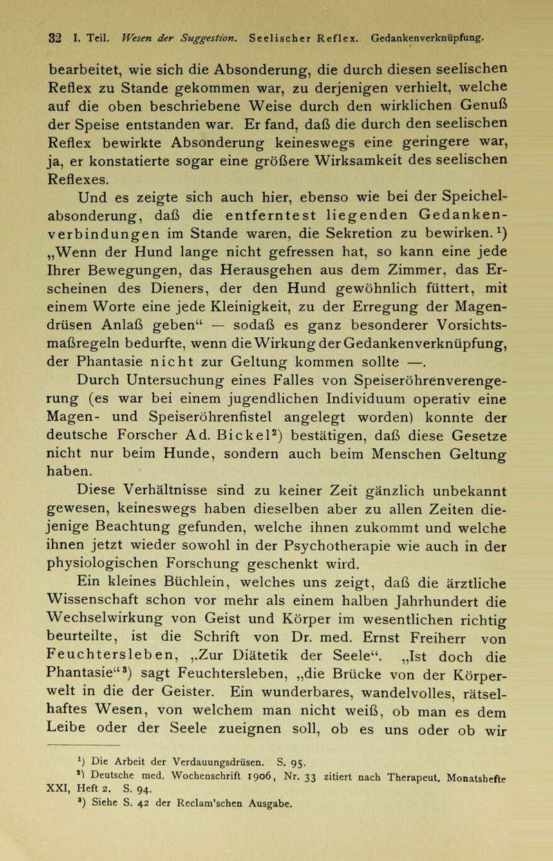 bearbeitet, wie sich die Absonderung, die durch diesen seelischen Reflex zu Stande gekommen war, zu derjenigen verhielt, welche auf die oben beschriebene Weise durch den wirklichen Genuß der Speise entstanden war. Er fand, daß die durch den seelischen Reflex bewirkte Absonderung keineswegs eine geringere war, ja, er konstatierte sogar eine größere Wirksamkeit des seelischen Reflexes. Und es zeigte sich auch hier, ebenso wie bei der Speichel- absonderung, daß die entferntest liegenden Gedanken- verbindungen im Stande waren, die Sekretion zu bewirken.1) „Wenn der Hund lange nicht gefressen hat, so kann eine jede Ihrer Bewegungen, das Herausgehen aus dem Zimmer, das Er- scheinen des Dieners, der den Hund gewöhnlich füttert, mit einem Worte eine jede Kleinigkeit, zu der Erregung der Magen- drüsen Anlaß geben — sodaß es ganz besonderer Vorsichts- maßregeln bedurfte, wenn die Wirkung der Gedankenverknüpfung, der Phantasie nicht zur Geltung kommen sollte —. Durch Untersuchung eines Falles von Speiseröhrenverenge- rung (es war bei einem jugendlichen Individuum operativ eine Magen- und Speiseröhrenfistel angelegt worden) konnte der deutsche Forscher Ad. Bickel2) bestätigen, daß diese Gesetze nicht nur beim Hunde, sondern auch beim Menschen Geltung haben. Diese Verhältnisse sind zu keiner Zeit gänzlich unbekannt gewesen, keineswegs haben dieselben aber zu allen Zeiten die- jenige Beachtung gefunden, welche ihnen zukommt und welche ihnen jetzt wieder sowohl in der Psychotherapie wie auch in der physiologischen Forschung geschenkt wird. Ein kleines Büchlein, welches uns zeigt, daß die ärztliche Wissenschaft schon vor mehr als einem halben Jahrhundert die Wechselwirkung von Geist und Körper im wesentlichen richtig beurteilte, ist die Schrift von Dr. med. Ernst Freiherr von Feuchtersieben, ,,Zur Diätetik der Seele. „Ist doch die Phantasie3) sagt Feuchtersieben, „die Brücke von der Körper- welt in die der Geister. Ein wunderbares, wandelvolles, rätsel- haftes Wesen, von welchem man nicht weiß, ob man es dem Leibe oder der Seele zueignen soll, ob es uns oder ob wir ]) Die Arbeit der Verdauungsdrüsen. S. 95. '1 Deutsche med. Wochenschrift 1906, Nr. 33 zitiert nach Therapeut. Monatshefte XXI, Heft 2. S. 94. *) Siehe S. 42 der Reclam'schen Ausgabe.