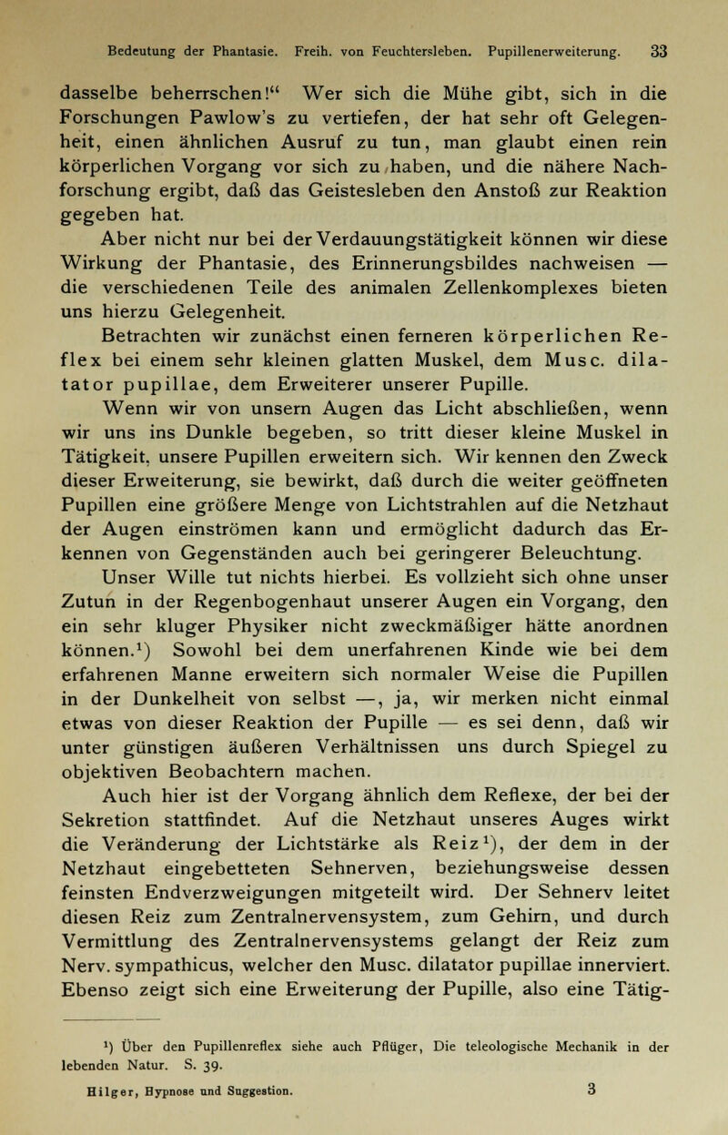 dasselbe beherrschen! Wer sich die Mühe gibt, sich in die Forschungen Pawlow's zu vertiefen, der hat sehr oft Gelegen- heit, einen ähnlichen Ausruf zu tun, man glaubt einen rein körperlichen Vorgang vor sich zu haben, und die nähere Nach- forschung ergibt, daß das Geistesleben den Anstoß zur Reaktion gegeben hat. Aber nicht nur bei der Verdauungstätigkeit können wir diese Wirkung der Phantasie, des Erinnerungsbildes nachweisen — die verschiedenen Teile des animalen Zellenkomplexes bieten uns hierzu Gelegenheit. Betrachten wir zunächst einen ferneren körperlichen Re- flex bei einem sehr kleinen glatten Muskel, dem Muse, dila- tator pupillae, dem Erweiterer unserer Pupille. Wenn wir von unsern Augen das Licht abschließen, wenn wir uns ins Dunkle begeben, so tritt dieser kleine Muskel in Tätigkeit, unsere Pupillen erweitern sich. Wir kennen den Zweck dieser Erweiterung, sie bewirkt, daß durch die weiter geöffneten Pupillen eine größere Menge von Lichtstrahlen auf die Netzhaut der Augen einströmen kann und ermöglicht dadurch das Er- kennen von Gegenständen auch bei geringerer Beleuchtung. Unser Wille tut nichts hierbei. Es vollzieht sich ohne unser Zutun in der Regenbogenhaut unserer Augen ein Vorgang, den ein sehr kluger Physiker nicht zweckmäßiger hätte anordnen können.1) Sowohl bei dem unerfahrenen Kinde wie bei dem erfahrenen Manne erweitern sich normaler Weise die Pupillen in der Dunkelheit von selbst —, ja, wir merken nicht einmal etwas von dieser Reaktion der Pupille — es sei denn, daß wir unter günstigen äußeren Verhältnissen uns durch Spiegel zu objektiven Beobachtern machen. Auch hier ist der Vorgang ähnlich dem Reflexe, der bei der Sekretion stattfindet. Auf die Netzhaut unseres Auges wirkt die Veränderung der Lichtstärke als Reiz1), der dem in der Netzhaut eingebetteten Sehnerven, beziehungsweise dessen feinsten Endverzweigungen mitgeteilt wird. Der Sehnerv leitet diesen Reiz zum Zentralnervensystem, zum Gehirn, und durch Vermittlung des Zentralnervensystems gelangt der Reiz zum Nerv, sympathicus, welcher den Muse, dilatator pupillae innerviert. Ebenso zeigt sich eine Erweiterung der Pupille, also eine Tätig- ') Über den Pupillenreflex siehe auch Pflüger, Die teleologische Mechanik in der lebenden Natur. S. 39. Hilger, Hypnose nnd Saggestion. 3