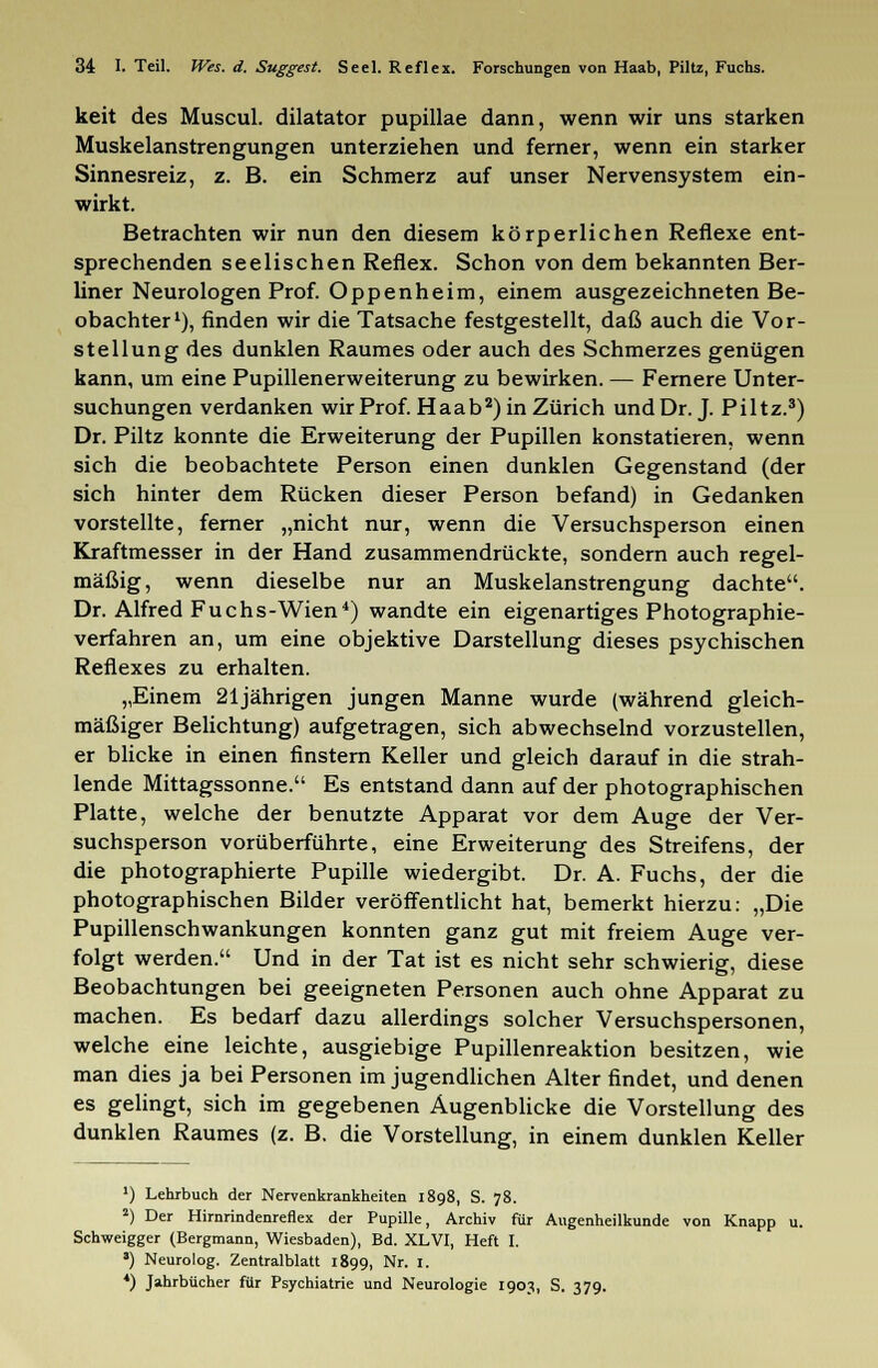 keit des Muscul. dilatator pupillae dann, wenn wir uns starken Muskelanstrengungen unterziehen und ferner, wenn ein starker Sinnesreiz, z. B. ein Schmerz auf unser Nervensystem ein- wirkt. Betrachten wir nun den diesem körperlichen Reflexe ent- sprechenden seelischen Reflex. Schon von dem bekannten Ber- liner Neurologen Prof. Oppenheim, einem ausgezeichneten Be- obachter1), finden wir die Tatsache festgestellt, daß auch die Vor- stellung des dunklen Raumes oder auch des Schmerzes genügen kann, um eine Pupillenerweiterung zu bewirken. — Fernere Unter- suchungen verdanken wir Prof. Haab2) in Zürich und Dr. J. Piltz.3) Dr. Piltz konnte die Erweiterung der Pupillen konstatieren, wenn sich die beobachtete Person einen dunklen Gegenstand (der sich hinter dem Rücken dieser Person befand) in Gedanken vorstellte, ferner „nicht nur, wenn die Versuchsperson einen Kraftmesser in der Hand zusammendrückte, sondern auch regel- mäßig, wenn dieselbe nur an Muskelanstrengung dachte. Dr. Alfred Fuchs-Wien4) wandte ein eigenartiges Photographie- verfahren an, um eine objektive Darstellung dieses psychischen Reflexes zu erhalten. „Einem 21jährigen jungen Manne wurde (während gleich- mäßiger Belichtung) aufgetragen, sich abwechselnd vorzustellen, er blicke in einen finstern Keller und gleich darauf in die strah- lende Mittagssonne. Es entstand dann auf der photographischen Platte, welche der benutzte Apparat vor dem Auge der Ver- suchsperson vorüberführte, eine Erweiterung des Streifens, der die photographierte Pupille wiedergibt. Dr. A. Fuchs, der die photographischen Bilder veröffentlicht hat, bemerkt hierzu: „Die Pupillenschwankungen konnten ganz gut mit freiem Auge ver- folgt werden. Und in der Tat ist es nicht sehr schwierig, diese Beobachtungen bei geeigneten Personen auch ohne Apparat zu machen. Es bedarf dazu allerdings solcher Versuchspersonen, welche eine leichte, ausgiebige Pupillenreaktion besitzen, wie man dies ja bei Personen im jugendlichen Alter findet, und denen es gelingt, sich im gegebenen Augenblicke die Vorstellung des dunklen Raumes (z. B. die Vorstellung, in einem dunklen Keller *) Lehrbuch der Nervenkrankheiten 1898, S. 78. 2) Der Hirnrindenreflex der Pupille, Archiv für Augenheilkunde von Knapp u. Schweigger (Bergmann, Wiesbaden), Bd. XL VI, Heft I. a) Neurolog. Zentralblatt 1899, Nr. I. *) Jahrbücher für Psychiatrie und Neurologie 1903, S. 379.