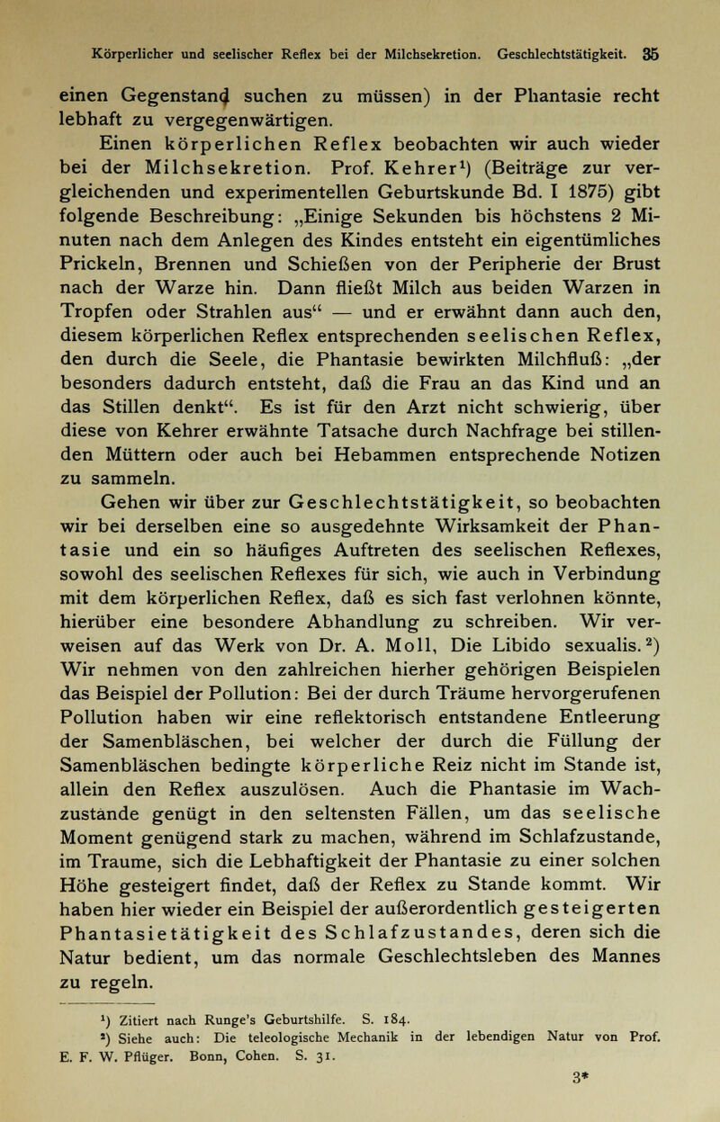 Körperlicher und seelischer Reflex bei der Milchsekretion. Geschlechtstätigkeit. 36 einen Gegenstand suchen zu müssen) in der Phantasie recht lebhaft zu vergegenwärtigen. Einen körperlichen Reflex beobachten wir auch wieder bei der Milchsekretion. Prof. Kehrer1) (Beiträge zur ver- gleichenden und experimentellen Geburtskunde Bd. I 1875) gibt folgende Beschreibung: „Einige Sekunden bis höchstens 2 Mi- nuten nach dem Anlegen des Kindes entsteht ein eigentümliches Prickeln, Brennen und Schießen von der Peripherie der Brust nach der Warze hin. Dann fließt Milch aus beiden Warzen in Tropfen oder Strahlen aus — und er erwähnt dann auch den, diesem körperlichen Reflex entsprechenden seelischen Reflex, den durch die Seele, die Phantasie bewirkten Milchfluß: „der besonders dadurch entsteht, daß die Frau an das Kind und an das Stillen denkt. Es ist für den Arzt nicht schwierig, über diese von Kehrer erwähnte Tatsache durch Nachfrage bei stillen- den Müttern oder auch bei Hebammen entsprechende Notizen zu sammeln. Gehen wir über zur Geschlechtstätigkeit, so beobachten wir bei derselben eine so ausgedehnte Wirksamkeit der Phan- tasie und ein so häufiges Auftreten des seelischen Reflexes, sowohl des seelischen Reflexes für sich, wie auch in Verbindung mit dem körperlichen Reflex, daß es sich fast verlohnen könnte, hierüber eine besondere Abhandlung zu schreiben. Wir ver- weisen auf das Werk von Dr. A. Moll, Die Libido sexualis.2) Wir nehmen von den zahlreichen hierher gehörigen Beispielen das Beispiel der Pollution: Bei der durch Träume hervorgerufenen Pollution haben wir eine reflektorisch entstandene Entleerung der Samenbläschen, bei welcher der durch die Füllung der Samenbläschen bedingte körperliche Reiz nicht im Stande ist, allein den Reflex auszulösen. Auch die Phantasie im Wach- zustände genügt in den seltensten Fällen, um das seelische Moment genügend stark zu machen, während im Schlafzustande, im Traume, sich die Lebhaftigkeit der Phantasie zu einer solchen Höhe gesteigert findet, daß der Reflex zu Stande kommt. Wir haben hier wieder ein Beispiel der außerordentlich gesteigerten Phantasietätigkeit des Schlafzustandes, deren sich die Natur bedient, um das normale Geschlechtsleben des Mannes zu regeln. ') Zitiert nach Runge's Geburtshilfe. S. 184. ') Siehe auch: Die teleologische Mechanik in der lebendigen Natur von Prof. E. F. W. Pflüger. Bonn, Cohen. S. 31. 3*