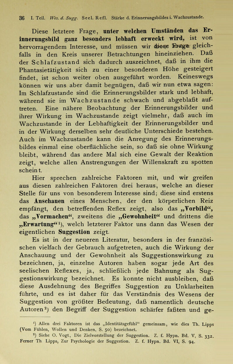 Diese letztere Frage, unter welchen Umständen das Er- innerungsbild ganz besonders lebhaft erweckt wird, ist von hervorragendem Interesse, und müssen wir diese Ersge gleich- falls in den Kreis unserer Betrachtungen hineinziehen. Daß der Schlafzustand sich dadurch auszeichnet, daß in ihm die Phantasietätigkeit sich zu einer besonderen Höhe gesteigert findet, ist schon weiter oben ausgeführt worden. Keineswegs können wir uns aber damit begnügen, daß wir nun etwa sagen: Im Schlafzustande sind die Erinnerungsbilder stark und lebhaft, während sie im Wach zustande schwach und abgeblaßt auf- treten. Eine nähere Beobachtung der Erinnerungsbilder und ihrer Wirkung im Wachzustande zeigt vielmehr, daß auch im Wachzustande in der Lebhaftigkeit der Erinnerungsbilder und in der Wirkung derselben sehr deutliche Unterschiede bestehen. Auch im Wachzustande kann die Anregung des Erinnerungs- bildes einmal eine oberflächliche sein, so daß sie ohne Wirkung bleibt, während das andere Mal sich eine Gewalt der Reaktion zeigt, welche allen Anstrengungen der Willenskraft zu spotten scheint. Hier sprechen zahlreiche Faktoren mit, und wir greifen aus diesen zahlreichen Faktoren drei heraus, welche an dieser Stelle für uns von besonderem Interesse sind; diese sind erstens das Anschauen eines Menschen, der den körperlichen Reiz empfängt, den betreffenden Reflex zeigt, also das „Vorbild, das „Yormachen, zweitens die „Gewohnheit und drittens die „Erwartung1), welch letzterer Faktor uns dann das Wesen der eigentlichen Suggestion zeigt. Es ist in der neueren Literatur, besonders in der französi- schen vielfach der Gebrauch aufgetreten, auch die Wirkung der Anschauung und der Gewohnheit als Suggestionswirkung zu bezeichnen, ja, einzelne Autoren haben sogar jede Art des seelischen Reflexes, ja, schließlich jede Bahnung als Sug- gestionswirkung bezeichnet. Es konnte nicht ausbleiben, daß diese Ausdehnung des Begriffes Suggestion zu Unklarheiten führte, und es ist daher für das Verständnis des Wesens der Suggestion von größter Bedeutung, daß namentlich deutsche Autoren2) den Begriff der Suggestion schärfer faßten und ge- *■) Allen drei Faktoren ist das „Identitätsgefühl gemeinsam, wie dies Th. Lipps (Vom Fühlen, Wollen und Denken, S. 50) bezeichnet. 2) Siehe O. Vogt, Die Zielvorstellung der Suggestion. Z. f. Hypn. Bd. V, S. 332. Ferner Th Lipps, Zur Psychologie der Suggestion. Z. f. Hypn. Bd. VI, S. 94.