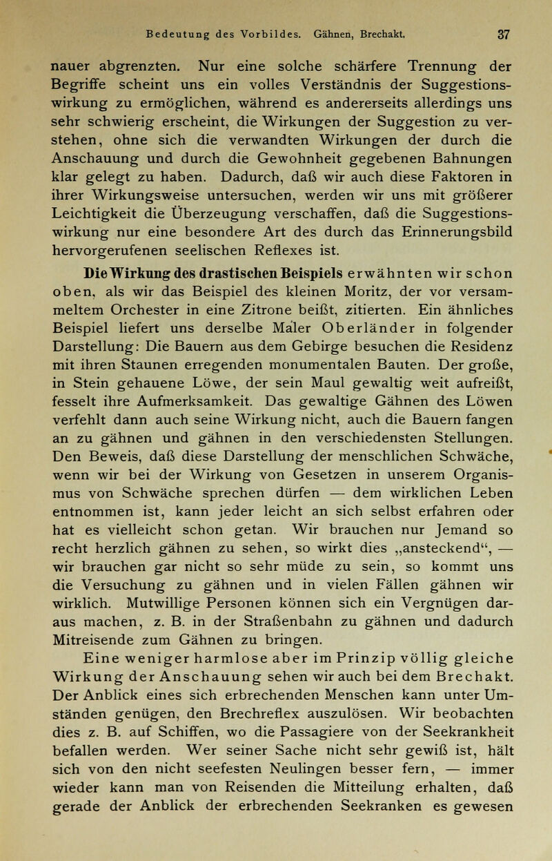 nauer abgrenzten. Nur eine solche schärfere Trennung der Begriffe scheint uns ein volles Verständnis der Suggestions- wirkung zu ermöglichen, während es andererseits allerdings uns sehr schwierig erscheint, die Wirkungen der Suggestion zu ver- stehen, ohne sich die verwandten Wirkungen der durch die Anschauung und durch die Gewohnheit gegebenen Bahnungen klar gelegt zu haben. Dadurch, daß wir auch diese Faktoren in ihrer Wirkungsweise untersuchen, werden wir uns mit größerer Leichtigkeit die Überzeugung verschaffen, daß die Suggestions- wirkung nur eine besondere Art des durch das Erinnerungsbild hervorgerufenen seelischen Reflexes ist. Die Wirkung des drastischen Beispiels erwähnten wir schon oben, als wir das Beispiel des kleinen Moritz, der vor versam- meltem Orchester in eine Zitrone beißt, zitierten. Ein ähnliches Beispiel liefert uns derselbe Maler Oberländer in folgender Darstellung: Die Bauern aus dem Gebirge besuchen die Residenz mit ihren Staunen erregenden monumentalen Bauten. Der große, in Stein gehauene Löwe, der sein Maul gewaltig weit aufreißt, fesselt ihre Aufmerksamkeit. Das gewaltige Gähnen des Löwen verfehlt dann auch seine Wirkung nicht, auch die Bauern fangen an zu gähnen und gähnen in den verschiedensten Stellungen. Den Beweis, daß diese Darstellung der menschlichen Schwäche, wenn wir bei der Wirkung von Gesetzen in unserem Organis- mus von Schwäche sprechen dürfen — dem wirklichen Leben entnommen ist, kann jeder leicht an sich selbst erfahren oder hat es vielleicht schon getan. Wir brauchen nur Jemand so recht herzlich gähnen zu sehen, so wirkt dies „ansteckend, — wir brauchen gar nicht so sehr müde zu sein, so kommt uns die Versuchung zu gähnen und in vielen Fällen gähnen wir wirklich. Mutwillige Personen können sich ein Vergnügen dar- aus machen, z. B. in der Straßenbahn zu gähnen und dadurch Mitreisende zum Gähnen zu bringen. Eine weniger harmlose aber im Prinzip völlig gleiche Wirkung der Anschauung sehen wir auch bei dem Brechakt. Der Anblick eines sich erbrechenden Menschen kann unter Um- ständen genügen, den Brechreflex auszulösen. Wir beobachten dies z. B. auf Schiffen, wo die Passagiere von der Seekrankheit befallen werden. Wer seiner Sache nicht sehr gewiß ist, hält sich von den nicht seefesten Neulingen besser fern, — immer wieder kann man von Reisenden die Mitteilung erhalten, daß gerade der Anblick der erbrechenden Seekranken es gewesen