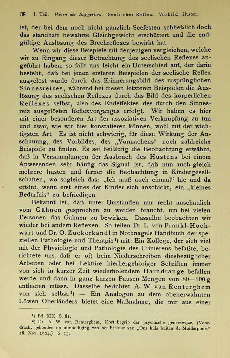 ist, der bei dem noch nicht gänzlich Seefesten schließlich doch das standhaft bewahrte Gleichgewicht erschüttert und die end- gültige Auslösung des Brechreflexes bewirkt hat. Wenn wir diese Beispiele mit denjenigen vergleichen, welche wir zu Eingang dieser Betrachtung des seelischen Reflexes an- geführt haben, so fällt uns leicht ein Unterschied auf, der darin besteht, daß bei jenen ersteren Beispielen der seelische Reflex ausgelöst wurde durch das Erinnerungsbild des ursprünglichen Sinnesreizes, während bei diesen letzteren Beispielen die Aus- lösung des seelischen Reflexes durch das Bild des körperlichen Reflexes selbst, also des Endeffektes des durch den Sinnes- reiz ausgelösten Reflexvorganges erfolgt. Wir haben es hier mit einer besonderen Art der assoziativen Verknüpfung zu tun und zwar, wie wir hier konstatieren können, wohl mit der wich- tigsten Art. Es ist nicht schwierig, für diese Wirkung der An- schauung, des Vorbildes, des „Vormachens noch zahlreiche Beispiele zu finden. Es sei beiläufig die Beobachtung erwähnt, daß in Versammlungen der Ausbruch des Hustens bei einem Anwesenden sehr häufig das Signal ist, daß nun auch gleich mehrere husten und ferner die Beobachtung in Kindergesell- schaften, wo sogleich das: „Ich muß auch einmal hie und da ertönt, wenn erst eines der Kinder sich anschickt, ein „kleines Bedürfnis zu befriedigen. Bekannt ist, daß unter Umständen nur recht anschaulich vom Gähnen gesprochen zu werden braucht, um bei vielen Personen das Gähnen zu bewirken. Dasselbe beobachten wir wieder bei andern Reflexen. So teilen Dr. L. von Frankl-Hoch- wart und Dr. O. Zuckerkandl in Nothnagels Handbuch der spe- ziellen Pathologie und Therapie1) mit: Ein Kollege, der sich viel mit der Physiologie und Pathologie des Urinierens befaßte, be- richtete uns, daß er oft beim Niederschreiben diesbezüglicher Arbeiten oder bei Lektüre hierhergehöriger Schriften immer von sich in kurzer Zeit wiederholendem Harn dränge befallen werde und dann in ganz kurzen Pausen Mengen von 80—100 g entleeren müsse. Dasselbe berichtet A. W. van Renterghem von sich selbst.2) — Ein Analogon zu dem obenerwähnten Löwen Oberländers bietet eine Maßnahme, die mir aus einer ') Bd. XIX, S. 8l. 2) Dr. A. W. van Renterghem, Kort begrip der psychische geneeswijze, (Voor- dracht gehouden op uitnoodiging van het Bestuur van „Ons huis buiten de Muiderpoort 28. Nov. 1904.) S. 13.