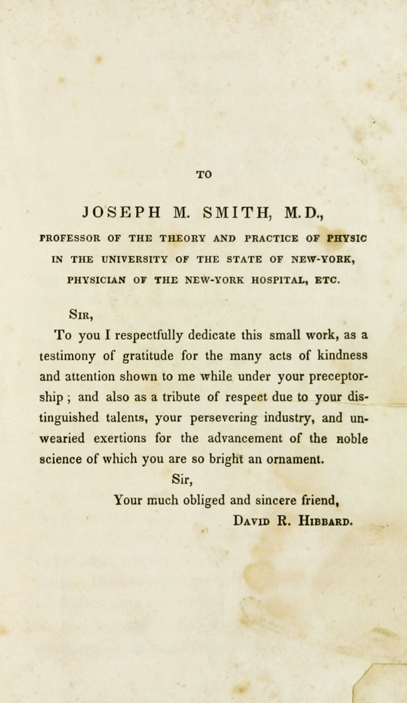 TO JOSEPH M. SMITH, M.D., professor of the theory and practice of physic in the university of the state of new-yobk, physician of the new-york hospital, etc. Sir, To you I respectfully dedicate this small work, as a testimony of gratitude for the many acts of kindness and attention shown to me while under your preceptor- ship ; and also as a tribute of respect due to your dis- tinguished talents, your persevering industry, and un- wearied exertions for the advancement of the noble science of which you are so bright an ornament. Sir, Your much obliged and sincere friend, David R. Hibbard.