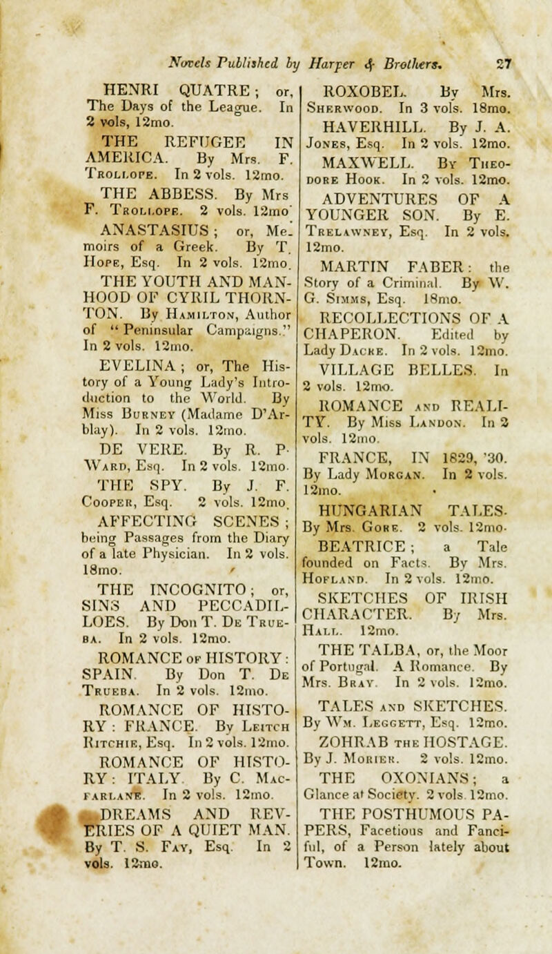 HENRI QUATRE ; or, The Days of the League. In 2 vols, 12mo. THE REFUGEE IN AMERICA. By Mrs. F. Troli.ope. In 2 vols. 12mo. THE ABBESS. By Mrs F. Tboli.ope. 2 vols. I2mo' ANASTASIUS ; or, Me^ moirs of a Greek. By T. Hope, Esq. In 2 vols. 12mo. THE YOUTH AND MAN- HOOD OF CYRIL THORN- TON. By Hamilton, Author of '* Peninsular Campiiigns, In 2 vols. 12mo. EVELINA; or. The His- tory of a Young Lady's Intro- cl4iction to the World. By Miss BuRNEY (Madame D'Ar- blay). In 2 vols. I2uio. DE VERE. By R. P- Ward, Esq. In 2 vols. 12mo. THE SPY. By J. F. Cooper, Esq. 2 vols. 12mo. AFFECTING SCENES; being Passages from the Diary of a late Physician. In 2 vols. I8mo. ' THE INCOGNITO; or, SINS AND PECCADIL- LOES. By Don T. De True- BA. In 2 vols. 12mo. ROMANCE OF HISTORY: SPAIN. By Don T. De Trueba. In 2 vols. 12mo. ROMANCE OF HISTO- RY : FRANCE. By Leitch Ritchie, Esq. In2 vols. 12mo. ROMANCE OF HISTO- RY: ITALY. By C. Mac- farlaN%. In 2 vols. 12ino. Jtk A.DREAMS AND REV- ■ ERIES OF A QUIET MAN. By T. S. Fay, Esq. In 2 vols. 12iT10. ROXOBEL. By Mrs. Sherwood. In 3 vols. 18mo. HAVERHILL. By J. A. Jones, Esq. In 2 vols. 12mo. MAXWELL. By Theo- dore Hook. In 2 vols. 12mo. ADVENTURES OF A YOUNGER SON. By E. Trelawney, Esq. In 2 vols. 12mo. MARTIN FABER: the .Story of a Criminal. By W. G. SiMiMS, Esq. 18nio. RECOLLECTIONS OF A CHAPERON. Edited by Lady Dacke. In 2 vols. 12mo. VILLAGE BELLES. In 2 vols. 12mo. ROMANCE AND REALI- TY. By Miss Landon. In 2 vols. 12ino. FRANCE, IN 1829, '30. By Lady Morgan. In 2 vols. 12mo. HUNGARIAN TALES- By Mrs. Gore. 2 vols. 12mo. BEATRICE ; a Tale founded on Facts. By Mrs. HoFLANn. In 2 vols. 12mo. SKETCHES OF IRISH CHARACTER. By Mrs. Halt,. 12mo. THE TALBA, or, the Moor of Portugal. A Romance. By Mrs. Bray In 2 vols. 12mo. TALES AND SKETCHES. By Wm. Leggett, Esq. 12mo. ZOHRAB THE HO.ST.VGE. By J. MoRiEK. 2 vols. 12mo. THE OXONIANS; a Glance af Society. 2 vols 12mo. THE POSTHUMOUS PA- PERS, Facetious and Fanci- ful, of a Person lately about Town. 12mo.
