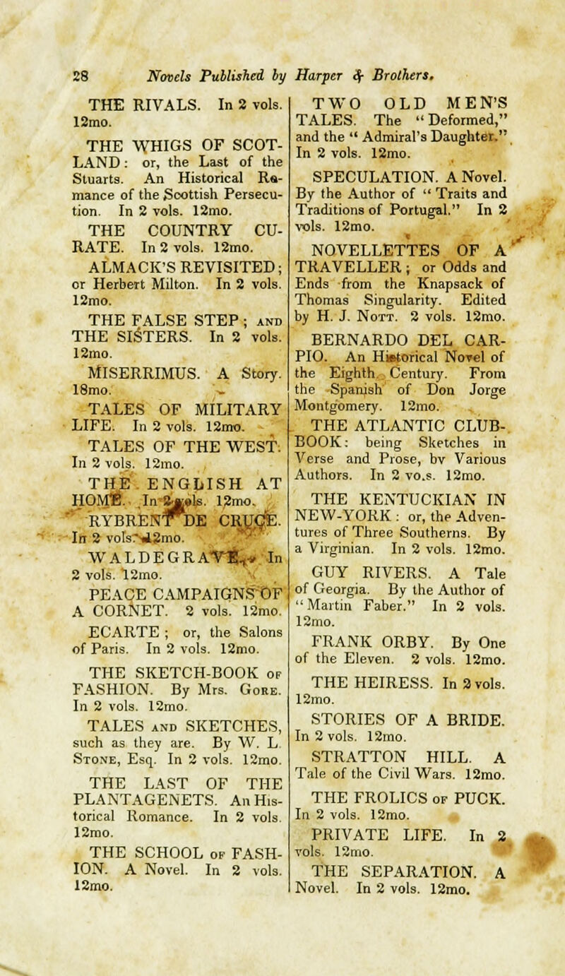 THE RIVALS. In 8 vols. 12rao. THE WHIGS OF SCOT- LAND ; or, the Last of the Stuarts. An Historical Ra- mance of the Scottish Persecu- tion. In 2 vols. 12mo. THE COUNTRY CU- RATE. In 2 vols. 12mo. ALMACK'S REVISITED; or Herbert Milton. In 2 vols. 12mo. THE FALSE STEP ; and THE SIFTERS. In 2 vols. 12mo. MISERRIMUS. A Story. 18mo. TALES OF MILITARY LIFE. In 2 vols. 12mo. TALES OF THE WEST: In 2 vols. 12mo. THE. ENGIilSH AT HOME.. ,In'8«»is. l,2mo. '*'RYBRENlnDE C:  In 2 volsii2mo. W A L D E G R A*r!(tt«;.''Jn 2 vols. 12mo. PEACE CAMPAIGNS'OF A CORNET. 2 vols. 12mo. ECARTE ; or, the Salons of Paris. In 2 vols. 12mo. THE SKETCH-BOOK or FASHION. By Mrs. Gore. In 2 vols. 12mo. TALES AND SKETCHES, such as they are. By W. L Stone, Esq. In 2 vols. 12mo. THE LAST OF THE PLANTAGENETS. An His- torical Romance. In 2 vols. 12mo. THE SCHOOL of FASH- ION. A Novel. In 2 vols. 12mo. TWO OLD M E N'S TALES. The Deformed, and the  Admiral's Daughter. In 2 vols. 12mo. SPECULATION. A Novel. By the Author of  Traits and Traditions of Portugal. In 2 Ws. 12mo. NOVELLETTES OF A' TRAVELLER ; or Odds and Ends from the Knapsack of Thomas Singularity. Edited by H. J. NoTT. 2 vols. 12mo. BERNARDO DEL CAR- PIO. An Historical Novel of the Eighth.. Century. From the Spanish of Don Jorge Montgomery. 12mo. THE ATLANTIC CLUB- BOOK: being Sketches in Verse and Prose, bv Various Authors. In 2 vo.s. 12mo. THE KENTUCKIAN IN NEW-YORK : or, the Adven- tures of Three Southerns. By a Virginian. In 2 vols. 12mo. GUY RIVERS. A Tale of Georgia. By the Author of Martin Faber. In 2 vols. 12mo. FRANK ORBY. By One of the Eleven. 2 vols. 12mo. THE HEIRESS. In 2 vols, 12mo. STORIES OF A BRIDE. In 2 vols. 12rao. STRATTON HILL. A Tale of the Civil Wars. 12mo. THE FROLICS of PUCK. In 2 vols. 12mo. PRIVATE LIFE. In 2, vols. 12mo. THE SEPARATION. A Novel. In 2 vols. 12mo.