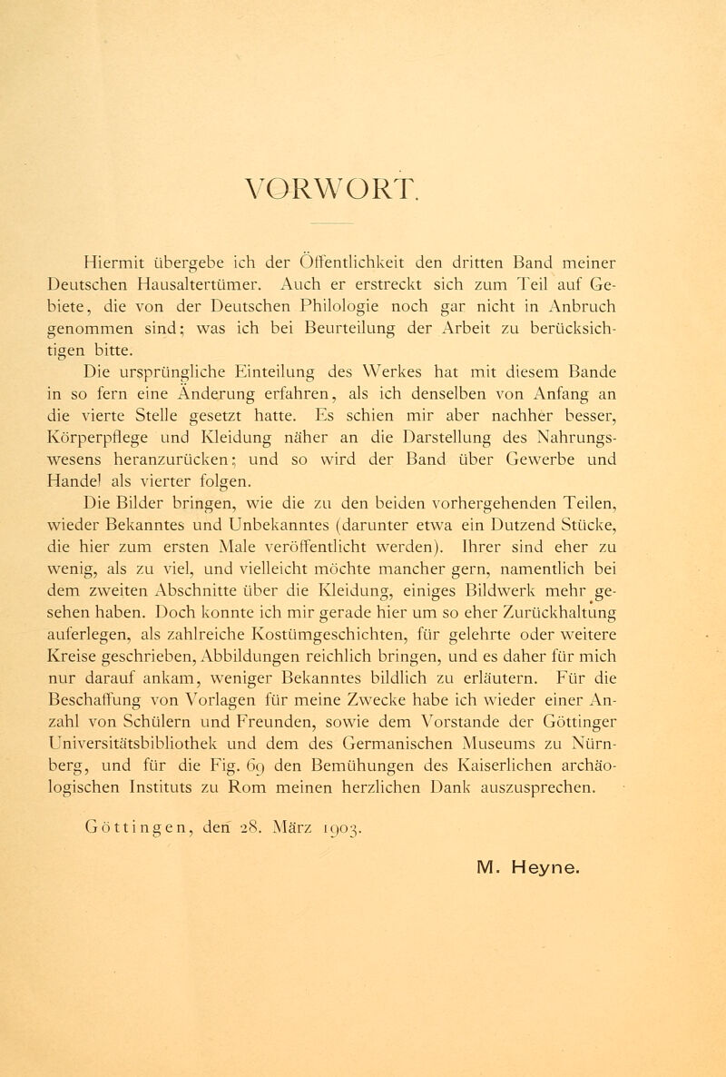 VORWORT. Hiermit übergebe ich der Öffentlichkeit den dritten Band meiner Deutschen Hausaltertümer. Auch er erstreckt sich zum Teil auf Ge- biete, die von der Deutschen Philologie noch gar nicht in Anbruch genommen sind; was ich bei Beurteilung der Arbeit zu berücksich- tigen bitte. Die ursprüngliche Einteilung des Werkes hat mit diesem Bande in so fern eine Änderung erfahren, als ich denselben von Anfang an die vierte Stelle gesetzt hatte. Es schien mir aber nachher besser, Körperpflege und Kleidung näher an die Darstellung des Nahrungs- wesens heranzurücken; und so wird der Band über Gewerbe und Handel als vierter folgen. Die Bilder bringen, wie die zu den beiden vorhergehenden Teilen, wieder Bekanntes und Unbekanntes (darunter etwa ein Dutzend Stücke, die hier zum ersten Male veröffentlicht werden). Ihrer sind eher zu wenig, als zu viel, und vielleicht möchte mancher gern, namentlich bei dem zweiten Abschnitte über die Kleidung, einiges Bildwerk mehr ge- sehen haben. Doch konnte ich mir gerade hier um so eher Zurückhaltung auferlegen, als zahlreiche Kostümgeschichten, für gelehrte oder weitere Kreise geschrieben, Abbildungen reichlich bringen, und es daher für mich nur darauf ankam, weniger Bekanntes bildlich zu erläutern. Für die Beschaffung von Vorlagen für meine Zwecke habe ich wieder einer An- zahl von Schülern und Freunden, sowie dem Vorstande der Göttinger Universitätsbibliothek und dem des Germanischen Museums zu Nürn- berg, und für die Fig. 69 den Bemühungen des Kaiserlichen archäo- logischen Instituts zu Rom meinen herzlichen Dank auszusprechen. Göttingen, den 28. März 1903. M. Heyne.