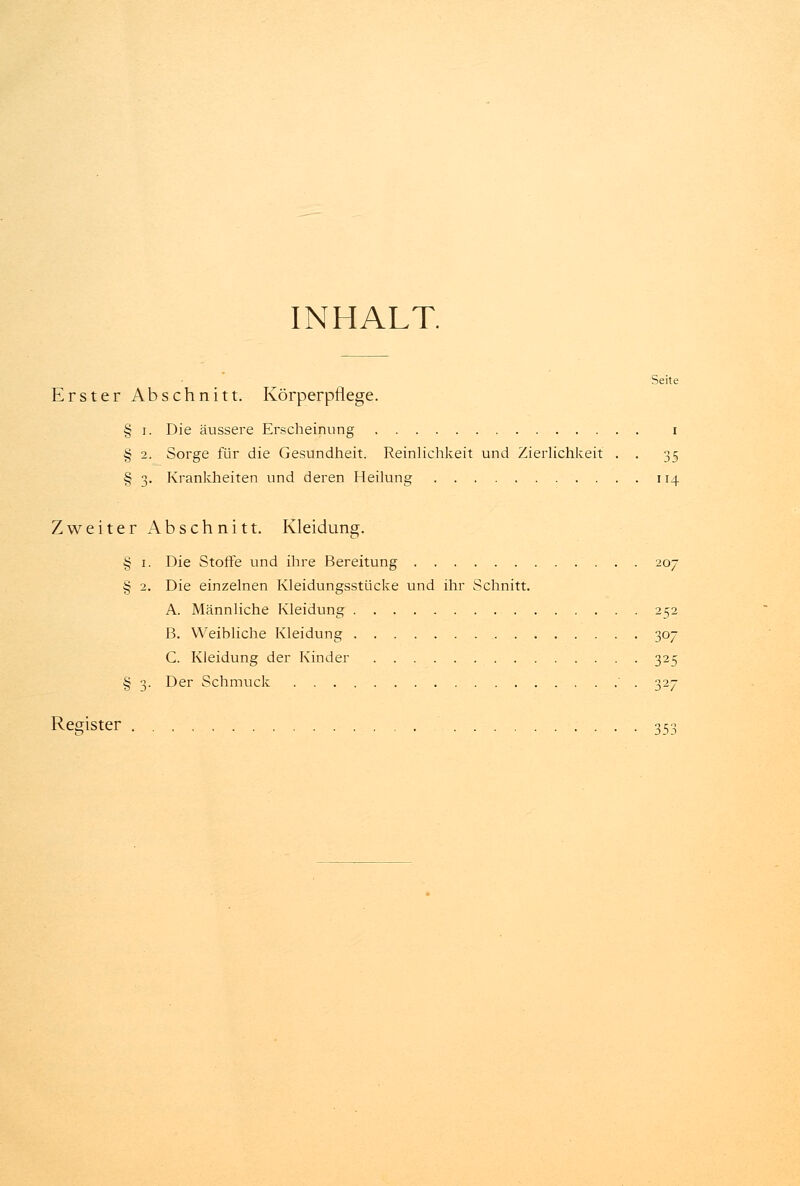 INHALT. Seite Erster Abschnitt. Körperpflege. § i. Die äussere Erscheinung i § 2. Sorge für die Gesundheit. Reinlichkeit und Zierlichkeit . . 35 § 3. Krankheiten und deren Heilung 114 Zweiter Abschnitt. Kleidung. § 1. Die Stoffe und ihre Bereitung 207 § 2. Die einzelnen Kleidungsstücke und ihr Schnitt. A. Männliche Kleidung 252 B. Weibliche Kleidung 307 C. Kleidung der Kinder 325 § 3. Der Schmuck ' . 327 Register 353