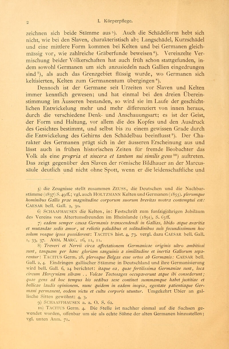 zeichnen sich beide Stämme aus5). Auch die Schädelform hebt sich nicht, wie bei den Slaven, charakteristisch ab; Langschädel, Kurzschädel und eine mittlere Form kommen bei Kelten und bei Germanen gleich- massig vor, wie zahlreiche Gräberfunde beweisen6). Vereinzelte Ver- mischung beider Völkerschaften hat auch früh schon stattgefunden, in- dem sowohl Germanen um sich anzusiedeln nach Gallien eingedrungen sind7), als auch das Grenzgebiet flüssig wurde, wo Germanen sich keltisierten, Kelten zum Germanentum übergingens). Dennoch ist der Germane seit Urzeiten vor Slaven und Kelten immer kenntlich gewesen; und hat einmal bei den dreien Überein- stimmung im Äusseren bestanden, so wird sie im Laufe der geschicht- lichen Entwickelung mehr und mehr differenziert von innen heraus, durch die verschiedene Denk- und Anschauungsart; es ist der Geist, der Form und Haltung, vor allem die des Kopfes und den Ausdruck des Gesichtes bestimmt, und selbst bis zu einem gewissen Grade durch die Entwickelung des Gehirns den Schädelbau beeinflusst9). Der Cha- rakter des Germanen prägt sich in der äusseren Erscheinung aus und lässt auch in frühen historischen Zeiten für fremde Beobachter das Volk als eine propria et sincera et tantum sui similis gens10) auftreten. Das zeigt gegenüber den Slaven der römische Bildhauer an der Marcus- säule deutlich und nicht ohne Spott, wenn er die leidenschaftliche und 5) die Zeugnisse stellt zusammen ZEUSS, die Deutschen und die Nachbar- stämme (1837) S. 49ff.; vgl. auch HOLTZMANN Kelten und Germanen (1855). pleriimque hominibus Gallis prae magnitudine corporum suorum brevitas nostra contemptui est: Caesar bell. Gall. 2, 30. 6) SCHAAFHAUSEN die Kelten, in: Festschrift zum fünfzigjährigen Jubiläum des Vereins von Altertumsfreunden im Rheinlande (1891), S. 63 ff. 7) eadem semper causa Germanis transcendendi in Gallias, libido atque avaritia et mutandae sedis amor, ut relictis paludibus et solitudinibus suis fecundissimum hoc solum vosque ipsos possiderent: TACITUS hist. 4, 73. vergl. dazu CAESAR bell. Gall. h 33? 37- Amm. Marc. 16, n, u. 8) Treveri et Nervii circa affectationem Germanicae originis idtro ambitiosi sunt, tanquam per hanc gloriam sanguinis a similitudine et inertia Gallorum sepa- rentur: TACITUS Germ. 28. plerosque Beigas esse ortos ab Germanis: CAESAR bell. Gall. 2, 4. Eindringen gallischer Stämme in Deutschland und ihre Germanisierung wird bell. Gall. 6, 24 berichtet: itaque ea, quae fertilissima Germaniae sunt, loca circum Hercyniam silvam . . Volcae Tectosages occupaverunt atque ibi consederunt ; quae gens ad hoc tempus his sedibus sese continet summamque habet justitiae et bellicae laudis opinionem. nunc quidem in eadem inopia, egestate patientiaque Ger- mani permanent, eodem victu et cultu corporis utuntur. Umgekehrt Ubier an gal- lische Sitten gewöhnt: 4, 3. 9) SCHAAFFHAUSEN a. a. O. S. 62. 10) TACITUS Germ. 4. Die Stelle ist nachher einmal auf die Sachsen ge- wendet worden, offenbar um sie als echte Söhne der alten Germanen hinzustellen; vgl. unten Anm. 71.