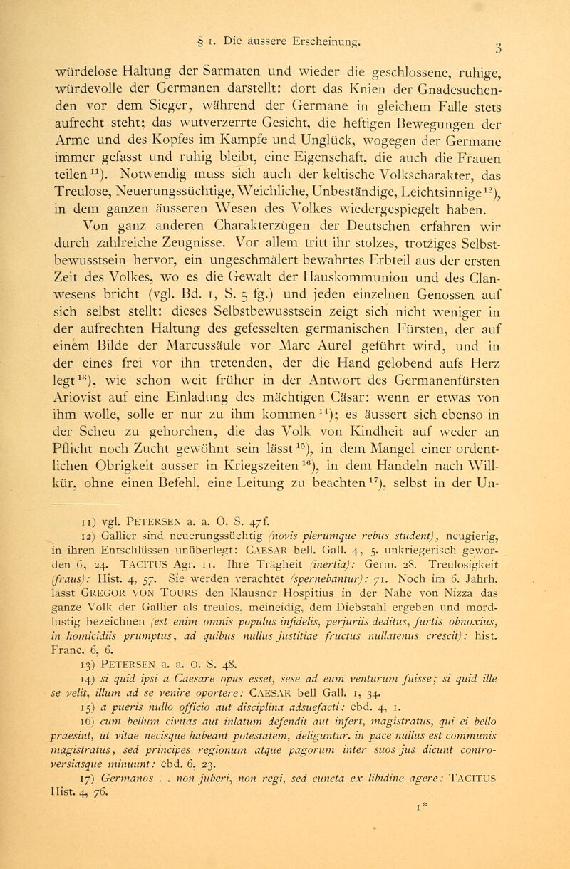 würdelose Haltung der Sarmaten und wieder die geschlossene, ruhige, würdevolle der Germanen darstellt: dort das Knien der Gnadesuchen- den vor dem Sieger, während der Germane in gleichem Falle stets aufrecht steht; das wutverzerrte Gesicht, die heftigen Bewegungen der Arme und des Kopfes im Kampfe und Unglück, wogegen der Germane immer gefasst und ruhig bleibt, eine Eigenschaft, die auch die Frauen teilen). Notwendig muss sich auch der keltische Volkscharakter, das Treulose, Neuerungssüchtige, Weichliche, Unbeständige, Leichtsinnige1'2), in dem ganzen äusseren Wesen des Volkes wiedergespiegelt haben. Von ganz anderen Charakterzügen der Deutschen erfahren wir durch zahlreiche Zeugnisse. Vor allem tritt ihr stolzes, trotziges Selbst- bewusstsein hervor, ein ungeschmälert bewahrtes Erbteil aus der ersten Zeit des Volkes, wo es die Gewalt der Hauskommunion und des Clan- wesens bricht (vgl. Bd. i, S. 5 fg.) und jeden einzelnen Genossen auf sich selbst stellt: dieses Selbstbewusstsein zeigt sich nicht weniger in der aufrechten Haltung des gefesselten germanischen Fürsten, der auf einem Bilde der Marcussäule vor Marc Aurel geführt wird, und in der eines frei vor ihn tretenden, der die Hand gelobend aufs Herz legt13), wie schon weit früher in der Antwort des Germanenfürsten Ariovist auf eine Einladung des mächtigen Cäsar: wenn er etwas von ihm wolle, solle er nur zu ihm kommen14); es äussert sich ebenso in der Scheu zu gehorchen, die das Volk von Kindheit auf weder an Pflicht noch Zucht gewöhnt sein lässt15), in dem Mangel einer ordent- lichen Obrigkeit ausser in Kriegszeiten16), in dem Handeln nach Will- kür, ohne einen Befehl, eine Leitung zu beachten17), selbst in der Un- 11) vgl. Petersen a. a. O. S. \-]L 12) Gallier sind neuerungssüchtig (novis plerumque rebus Student), neugierig, in ihren Entschlüssen unüberlegt: CAESAR bell. Gall. 4, 5. unkriegerisch gewor- den 6, 24. TACITUS Agr. 11. Ihre Trägheit (inertia): Germ. 28. Treulosigkeit (fraus): Hist. 4, ^j. Sie werden verachtet (spernebantur): 71. Noch im 6. Jahrh. lässt GREGOR VON TOURS den Klausner Hospitius in der Nähe von Nizza das ganze Volk der Gallier als treulos, meineidig, dem Diebstahl ergeben und mord- lustig bezeichnen (est enim ornnis populus inßdelis, perjurüs deditus, furtis obnoxius, in homicidiis prumptus, ad quibus nullus justitiae fructus nullatenus crescit): hist. Franc. 6, 6. 13) Petersen a. a. o. S. 48. 14) si quid ipsi a Caesare opus esset, sese ad eum venturum fuisse; si quid ille se velit, illum ad se venire oportere: CAESAR bell Gall. 1, 34. 15) a pueris nullo officio aut disciplina adsuefacti: ebd. 4, 1. 16) cum bellum civitas aut inlatum defendit aut infert, magistratus, qui ei hello praesint, ut vitae necisque habeant potestatem, deliguntur. in pace malus est communis magistratus, sed principes regionum atque pagorum inter suos jus dicunt contro- versiasque minuunt: ebd. 6, 23. 17) Germanos . . non juberi, non regi, sed cuncta ex libidine agere: TACITUS Hist. 4, j6.